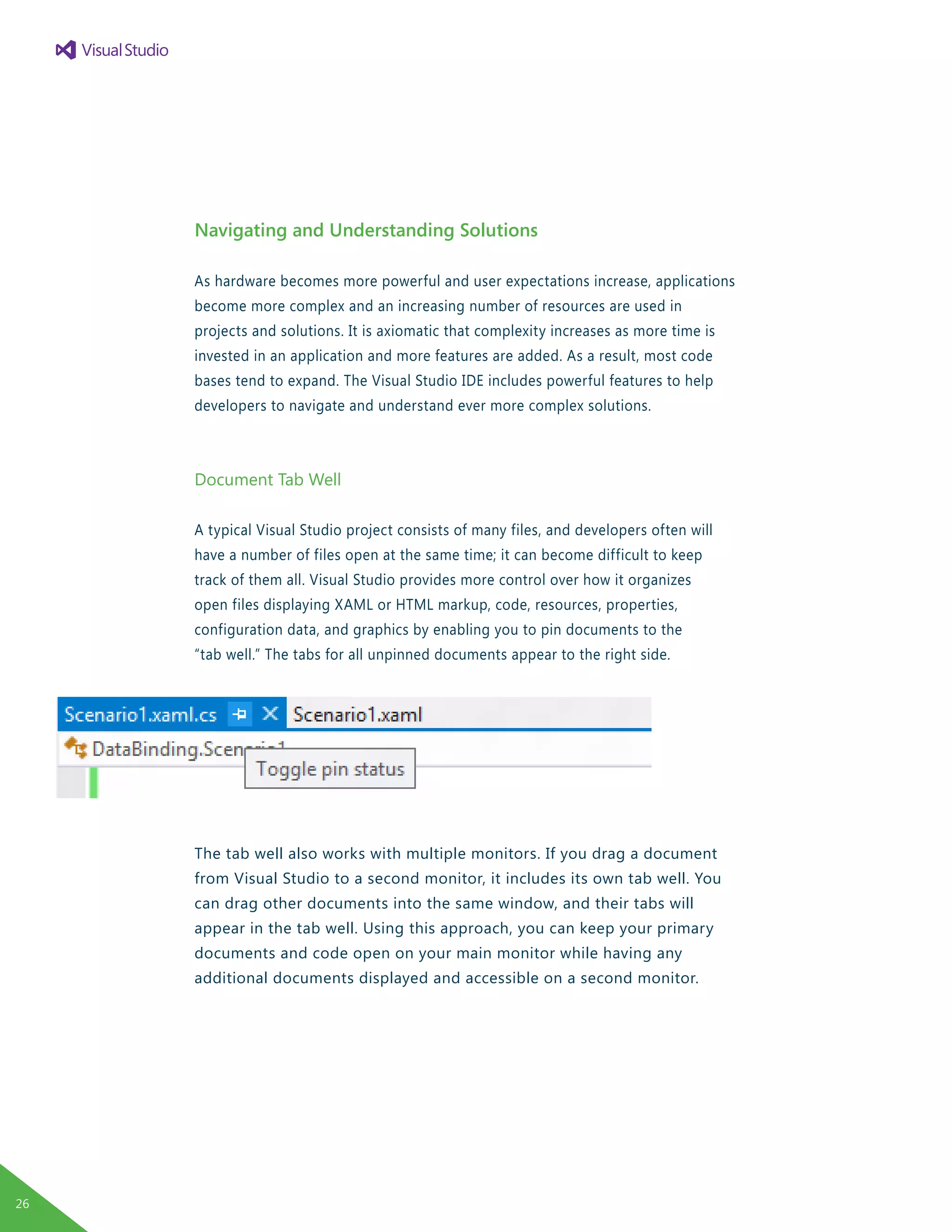 Navigating and Understanding Solutions
As hardware becomes more powerful and user expectations increase, applications
become more complex and an increasing number of resources are used in
projects and solutions. It is axiomatic that complexity increases as more time is
invested in an application and more features are added. As a result, most code
bases tend to expand. The Visual Studio IDE includes powerful features to help
developers to navigate and understand ever more complex solutions.
Document Tab Well
A typical Visual Studio project consists of many files, and developers often will
have a number of files open at the same time; it can become difficult to keep
track of them all. Visual Studio provides more control over how it organizes
open files displaying XAML or HTML markup, code, resources, properties,
configuration data, and graphics by enabling you to pin documents to the
“tab well.” The tabs for all unpinned documents appear to the right side.
The tab well also works with multiple monitors. If you drag a document
from Visual Studio to a second monitor, it includes its own tab well. You
can drag other documents into the same window, and their tabs will
appear in the tab well. Using this approach, you can keep your primary
documents and code open on your main monitor while having any
additional documents displayed and accessible on a second monitor.
26
 