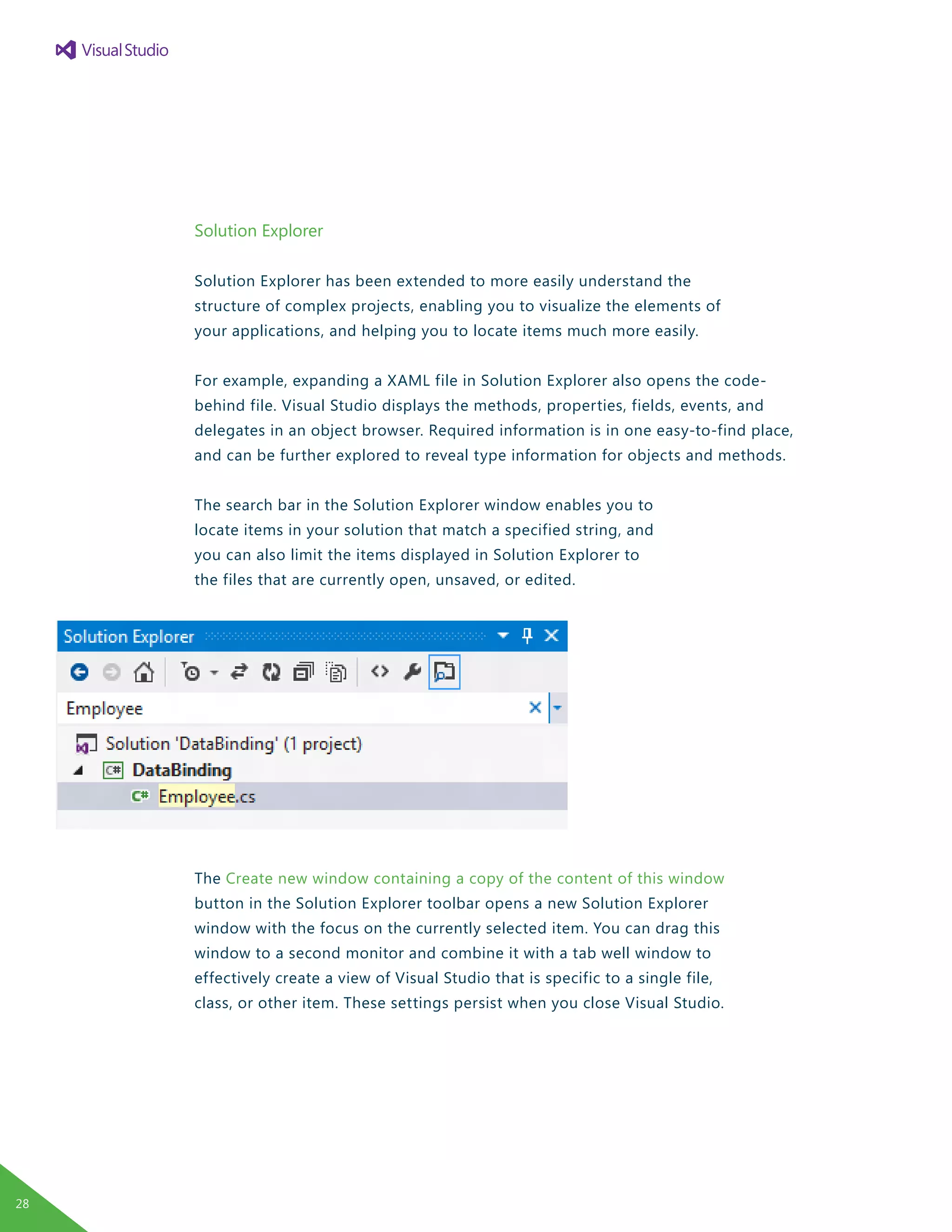 Solution Explorer
Solution Explorer has been extended to more easily understand the
structure of complex projects, enabling you to visualize the elements of
your applications, and helping you to locate items much more easily.
For example, expanding a XAML file in Solution Explorer also opens the code-
behind file. Visual Studio displays the methods, properties, fields, events, and
delegates in an object browser. Required information is in one easy-to-find place,
and can be further explored to reveal type information for objects and methods.
The search bar in the Solution Explorer window enables you to
locate items in your solution that match a specified string, and
you can also limit the items displayed in Solution Explorer to
the files that are currently open, unsaved, or edited.
The Create new window containing a copy of the content of this window
button in the Solution Explorer toolbar opens a new Solution Explorer
window with the focus on the currently selected item. You can drag this
window to a second monitor and combine it with a tab well window to
effectively create a view of Visual Studio that is specific to a single file,
class, or other item. These settings persist when you close Visual Studio.
28
 
