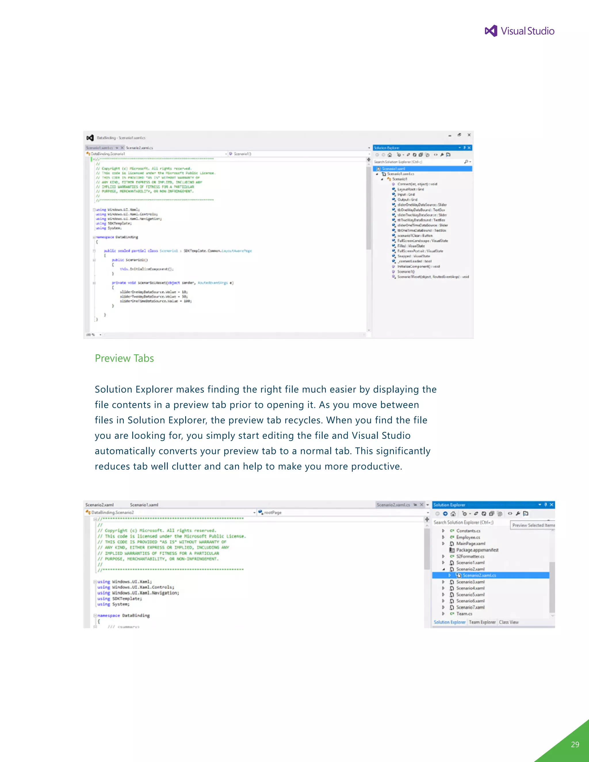 Preview Tabs
Solution Explorer makes finding the right file much easier by displaying the
file contents in a preview tab prior to opening it. As you move between
files in Solution Explorer, the preview tab recycles. When you find the file
you are looking for, you simply start editing the file and Visual Studio
automatically converts your preview tab to a normal tab. This significantly
reduces tab well clutter and can help to make you more productive.
29
 