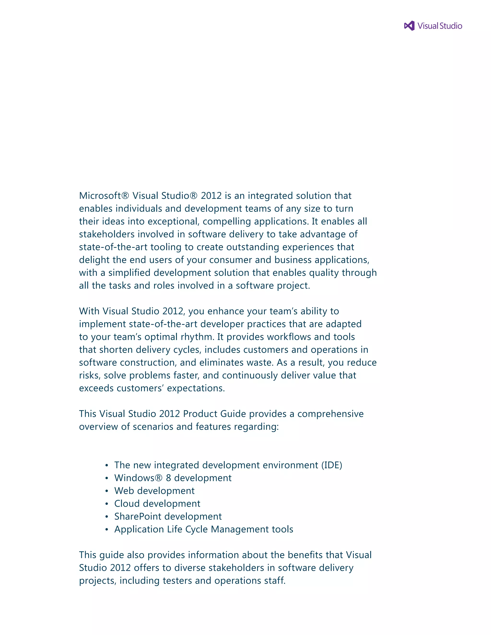 Microsoft® Visual Studio® 2012 is an integrated solution that
enables individuals and development teams of any size to turn
their ideas into exceptional, compelling applications. It enables all
stakeholders involved in software delivery to take advantage of
state-of-the-art tooling to create outstanding experiences that
delight the end users of your consumer and business applications,
with a simplified development solution that enables quality through
all the tasks and roles involved in a software project.
With Visual Studio 2012, you enhance your team’s ability to
implement state-of-the-art developer practices that are adapted
to your team’s optimal rhythm. It provides workflows and tools
that shorten delivery cycles, includes customers and operations in
software construction, and eliminates waste. As a result, you reduce
risks, solve problems faster, and continuously deliver value that
exceeds customers’ expectations.
This Visual Studio 2012 Product Guide provides a comprehensive
overview of scenarios and features regarding:
	 •	 The new integrated development environment (IDE)
	 •	 Windows® 8 development
	 •	 Web development
	 •	 Cloud development
	 •	 SharePoint development
	 •	 Application Life Cycle Management tools
This guide also provides information about the benefits that Visual
Studio 2012 offers to diverse stakeholders in software delivery
projects, including testers and operations staff.
3
 