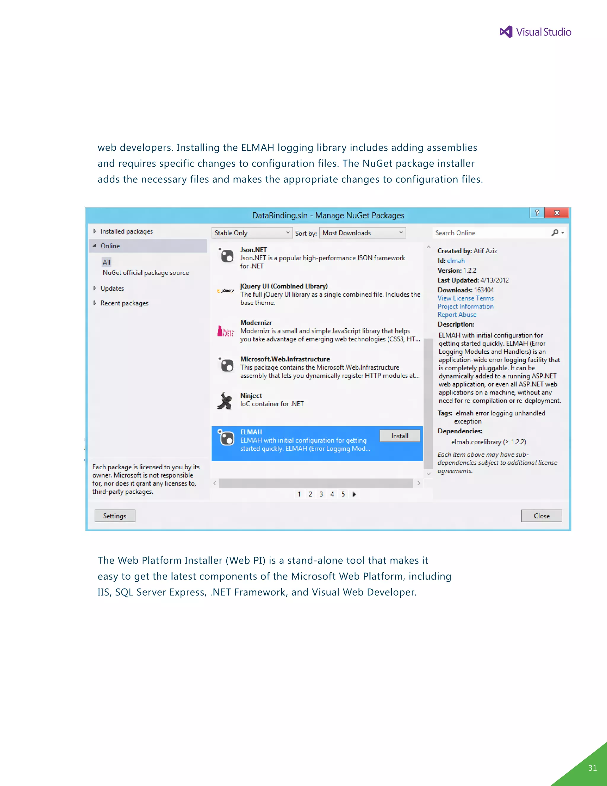 web developers. Installing the ELMAH logging library includes adding assemblies
and requires specific changes to configuration files. The NuGet package installer
adds the necessary files and makes the appropriate changes to configuration files.
The Web Platform Installer (Web PI) is a stand-alone tool that makes it
easy to get the latest components of the Microsoft Web Platform, including
IIS, SQL Server Express, .NET Framework, and Visual Web Developer.
31
 