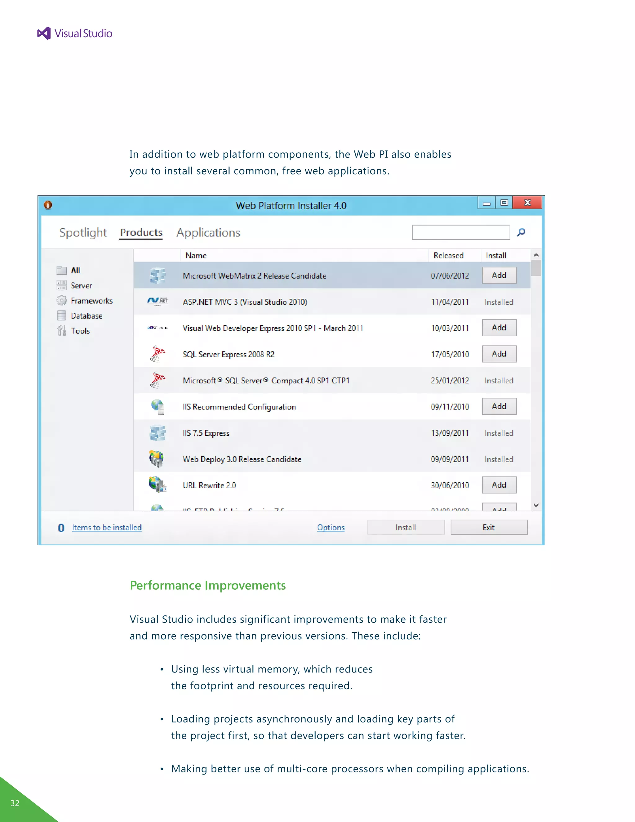 In addition to web platform components, the Web PI also enables
you to install several common, free web applications.
Performance Improvements
Visual Studio includes significant improvements to make it faster
and more responsive than previous versions. These include:
	 •	 Using less virtual memory, which reduces
		 the footprint and resources required.
	 •	 Loading projects asynchronously and loading key parts of
		 the project first, so that developers can start working faster.
	 •	 Making better use of multi-core processors when compiling applications.
32
 