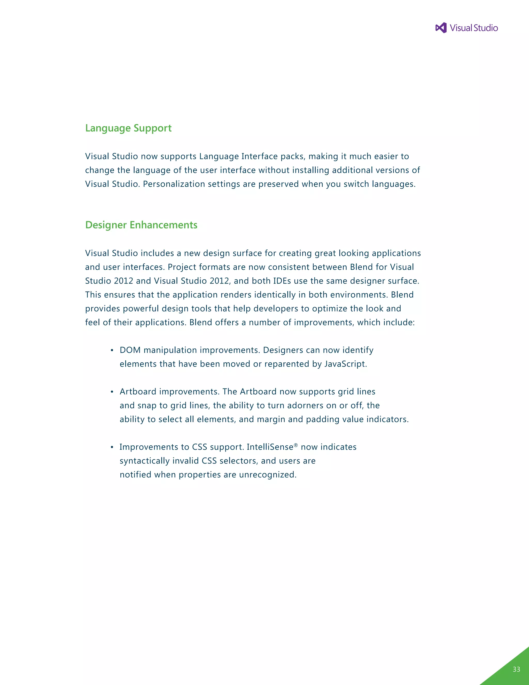 Language Support
Visual Studio now supports Language Interface packs, making it much easier to
change the language of the user interface without installing additional versions of
Visual Studio. Personalization settings are preserved when you switch languages.
Designer Enhancements
Visual Studio includes a new design surface for creating great looking applications
and user interfaces. Project formats are now consistent between Blend for Visual
Studio 2012 and Visual Studio 2012, and both IDEs use the same designer surface.
This ensures that the application renders identically in both environments. Blend
provides powerful design tools that help developers to optimize the look and
feel of their applications. Blend offers a number of improvements, which include:
	 •	 DOM manipulation improvements. Designers can now identify
		 elements that have been moved or reparented by JavaScript.
	 •	 Artboard improvements. The Artboard now supports grid lines
		 and snap to grid lines, the ability to turn adorners on or off, the
		 ability to select all elements, and margin and padding value indicators.
	 •	 Improvements to CSS support. IntelliSense®
now indicates
		 syntactically invalid CSS selectors, and users are
		 notified when properties are unrecognized.
33
 
