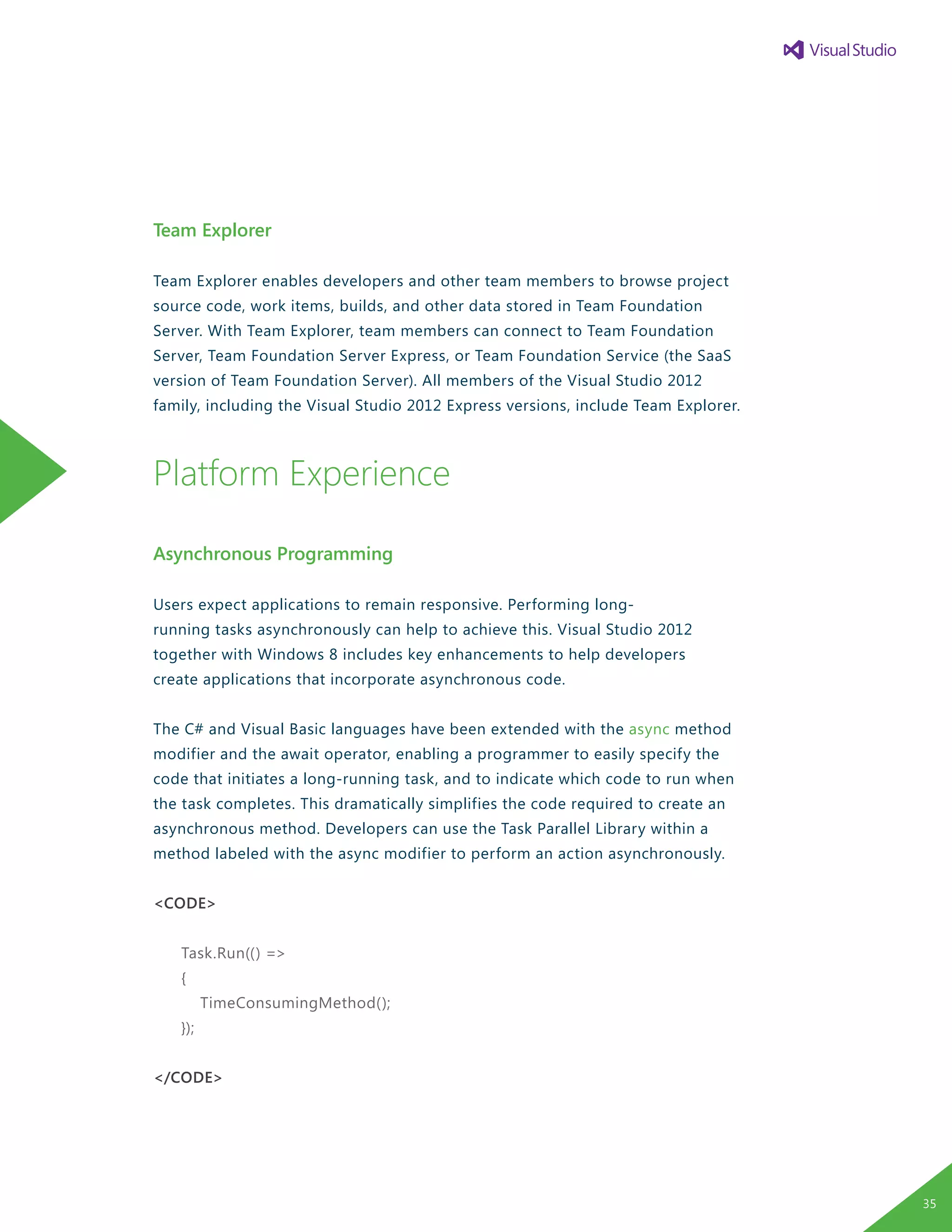 Team Explorer
Team Explorer enables developers and other team members to browse project
source code, work items, builds, and other data stored in Team Foundation
Server. With Team Explorer, team members can connect to Team Foundation
Server, Team Foundation Server Express, or Team Foundation Service (the SaaS
version of Team Foundation Server). All members of the Visual Studio 2012
family, including the Visual Studio 2012 Express versions, include Team Explorer.
Platform Experience
Asynchronous Programming
Users expect applications to remain responsive. Performing long-
running tasks asynchronously can help to achieve this. Visual Studio 2012
together with Windows 8 includes key enhancements to help developers
create applications that incorporate asynchronous code. 	
The C# and Visual Basic languages have been extended with the async method
modifier and the await operator, enabling a programmer to easily specify the
code that initiates a long-running task, and to indicate which code to run when
the task completes. This dramatically simplifies the code required to create an
asynchronous method. Developers can use the Task Parallel Library within a
method labeled with the async modifier to perform an action asynchronously.
<CODE>
Task.Run(() =>
{
TimeConsumingMethod();
});
</CODE>
35
 