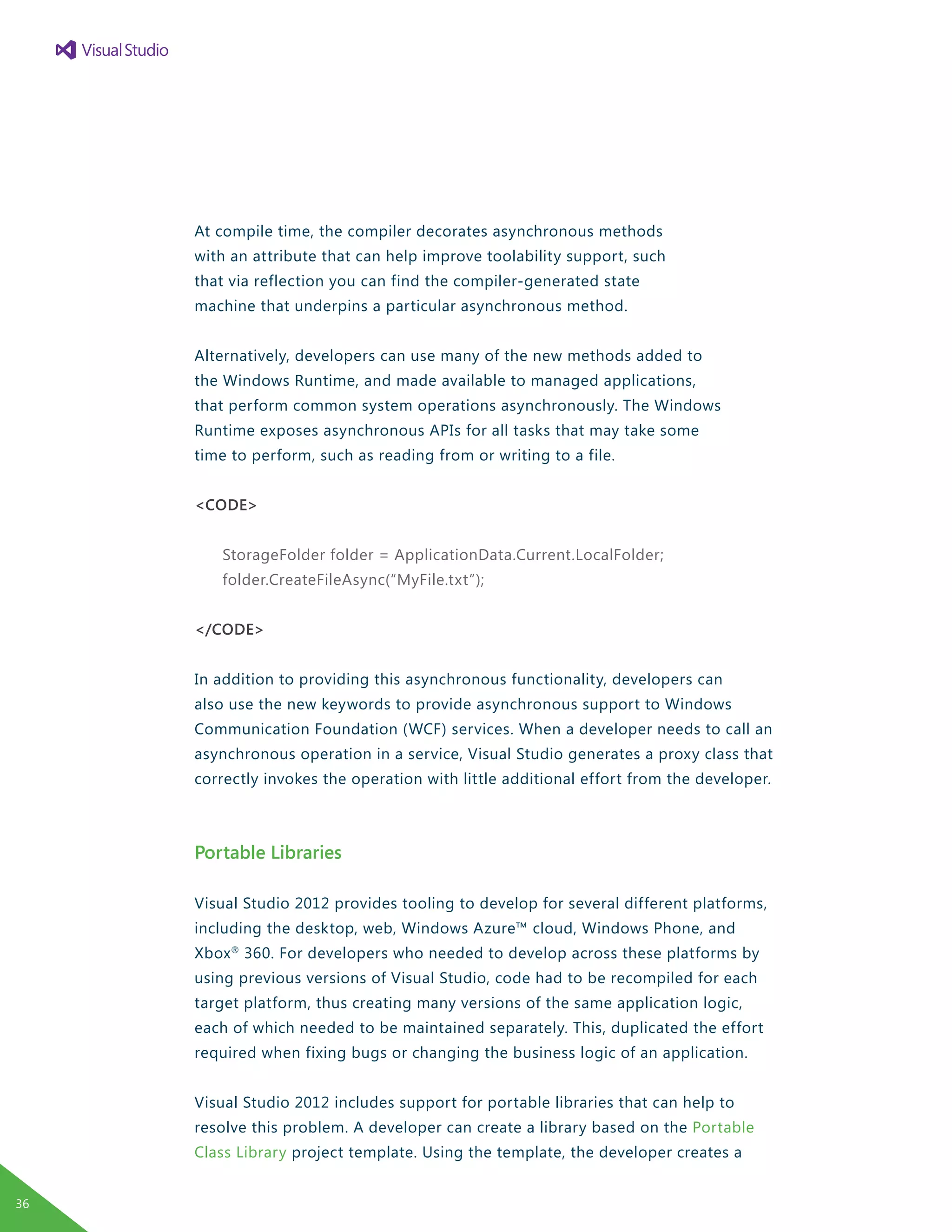 At compile time, the compiler decorates asynchronous methods
with an attribute that can help improve toolability support, such
that via reflection you can find the compiler-generated state
machine that underpins a particular asynchronous method.
Alternatively, developers can use many of the new methods added to
the Windows Runtime, and made available to managed applications,
that perform common system operations asynchronously. The Windows
Runtime exposes asynchronous APIs for all tasks that may take some
time to perform, such as reading from or writing to a file.
<CODE>
StorageFolder folder = ApplicationData.Current.LocalFolder;
folder.CreateFileAsync(“MyFile.txt”);
</CODE>
In addition to providing this asynchronous functionality, developers can
also use the new keywords to provide asynchronous support to Windows
Communication Foundation (WCF) services. When a developer needs to call an
asynchronous operation in a service, Visual Studio generates a proxy class that
correctly invokes the operation with little additional effort from the developer.
Portable Libraries
Visual Studio 2012 provides tooling to develop for several different platforms,
including the desktop, web, Windows Azure™ cloud, Windows Phone, and
Xbox®
360. For developers who needed to develop across these platforms by
using previous versions of Visual Studio, code had to be recompiled for each
target platform, thus creating many versions of the same application logic,
each of which needed to be maintained separately. This, duplicated the effort
required when fixing bugs or changing the business logic of an application.
Visual Studio 2012 includes support for portable libraries that can help to
resolve this problem. A developer can create a library based on the Portable
Class Library project template. Using the template, the developer creates a
36
 