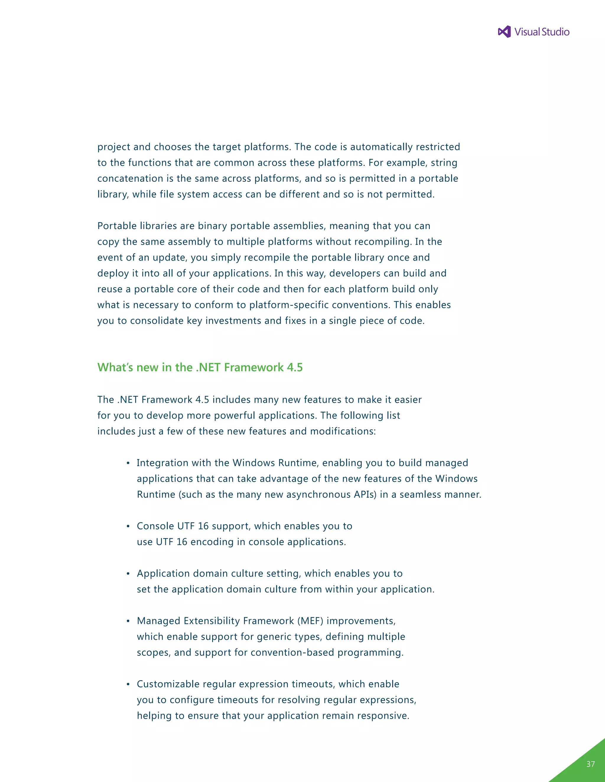 project and chooses the target platforms. The code is automatically restricted
to the functions that are common across these platforms. For example, string
concatenation is the same across platforms, and so is permitted in a portable
library, while file system access can be different and so is not permitted.
Portable libraries are binary portable assemblies, meaning that you can
copy the same assembly to multiple platforms without recompiling. In the
event of an update, you simply recompile the portable library once and
deploy it into all of your applications. In this way, developers can build and
reuse a portable core of their code and then for each platform build only
what is necessary to conform to platform-specific conventions. This enables
you to consolidate key investments and fixes in a single piece of code.
What’s new in the .NET Framework 4.5
The .NET Framework 4.5 includes many new features to make it easier
for you to develop more powerful applications. The following list
includes just a few of these new features and modifications:
	 •	 Integration with the Windows Runtime, enabling you to build managed
		 applications that can take advantage of the new features of the Windows
		 Runtime (such as the many new asynchronous APIs) in a seamless manner.
	 •	 Console UTF 16 support, which enables you to
		 use UTF 16 encoding in console applications.
	 •	 Application domain culture setting, which enables you to
		 set the application domain culture from within your application.
	 •	 Managed Extensibility Framework (MEF) improvements,
		 which enable support for generic types, defining multiple
		 scopes, and support for convention-based programming.
	 •	 Customizable regular expression timeouts, which enable
		 you to configure timeouts for resolving regular expressions,
		 helping to ensure that your application remain responsive.
37
 
