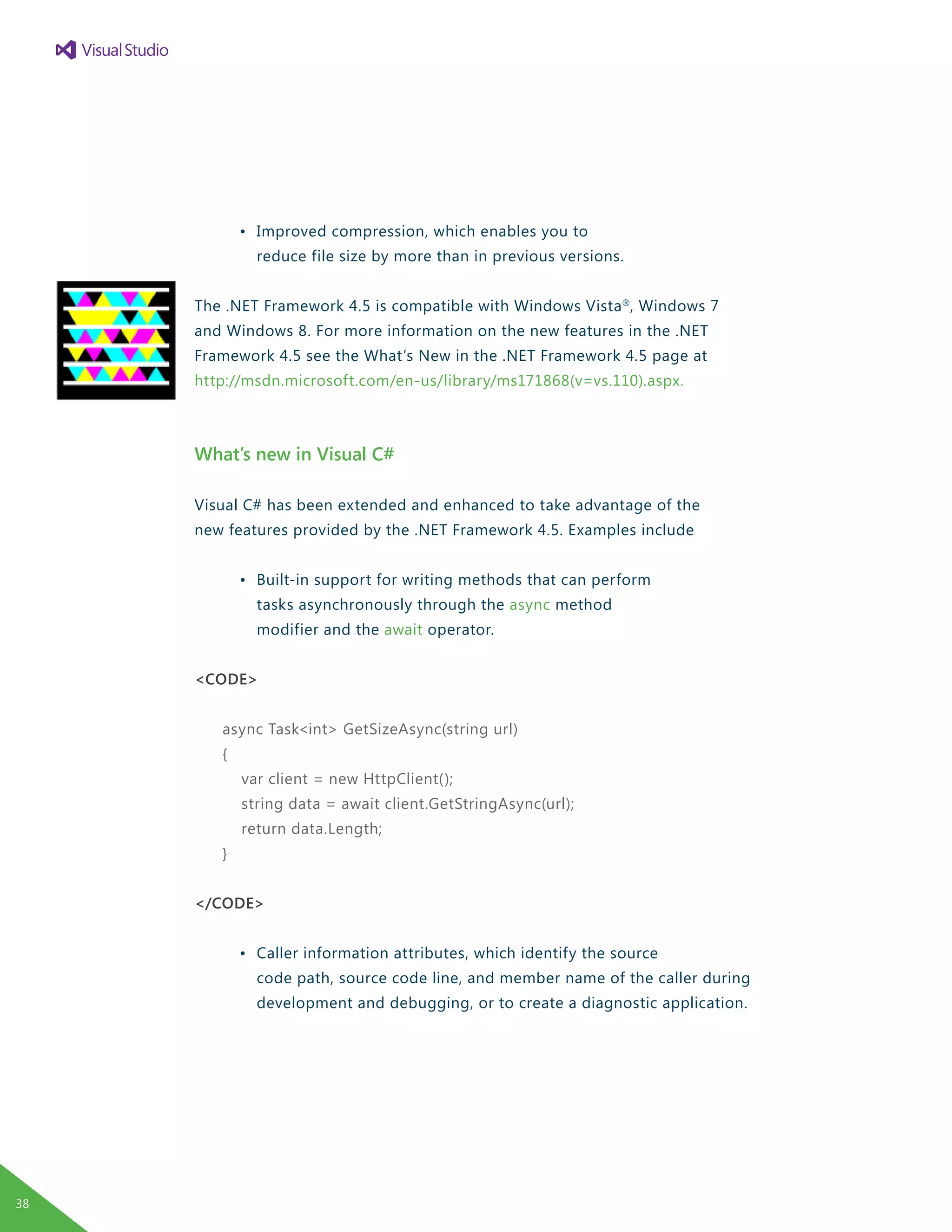 •	 Improved compression, which enables you to
		 reduce file size by more than in previous versions.
The .NET Framework 4.5 is compatible with Windows Vista®
, Windows 7
and Windows 8. For more information on the new features in the .NET
Framework 4.5 see the What’s New in the .NET Framework 4.5 page at
http://msdn.microsoft.com/en-us/library/ms171868(v=vs.110).aspx.
What’s new in Visual C#
Visual C# has been extended and enhanced to take advantage of the
new features provided by the .NET Framework 4.5. Examples include
	 •	 Built-in support for writing methods that can perform
		 tasks asynchronously through the async method
		 modifier and the await operator.
<CODE>
async Task<int> GetSizeAsync(string url)
{
var client = new HttpClient();
string data = await client.GetStringAsync(url);
return data.Length;
}
</CODE>
	 •	 Caller information attributes, which identify the source
		 code path, source code line, and member name of the caller during
		 development and debugging, or to create a diagnostic application.
38
 