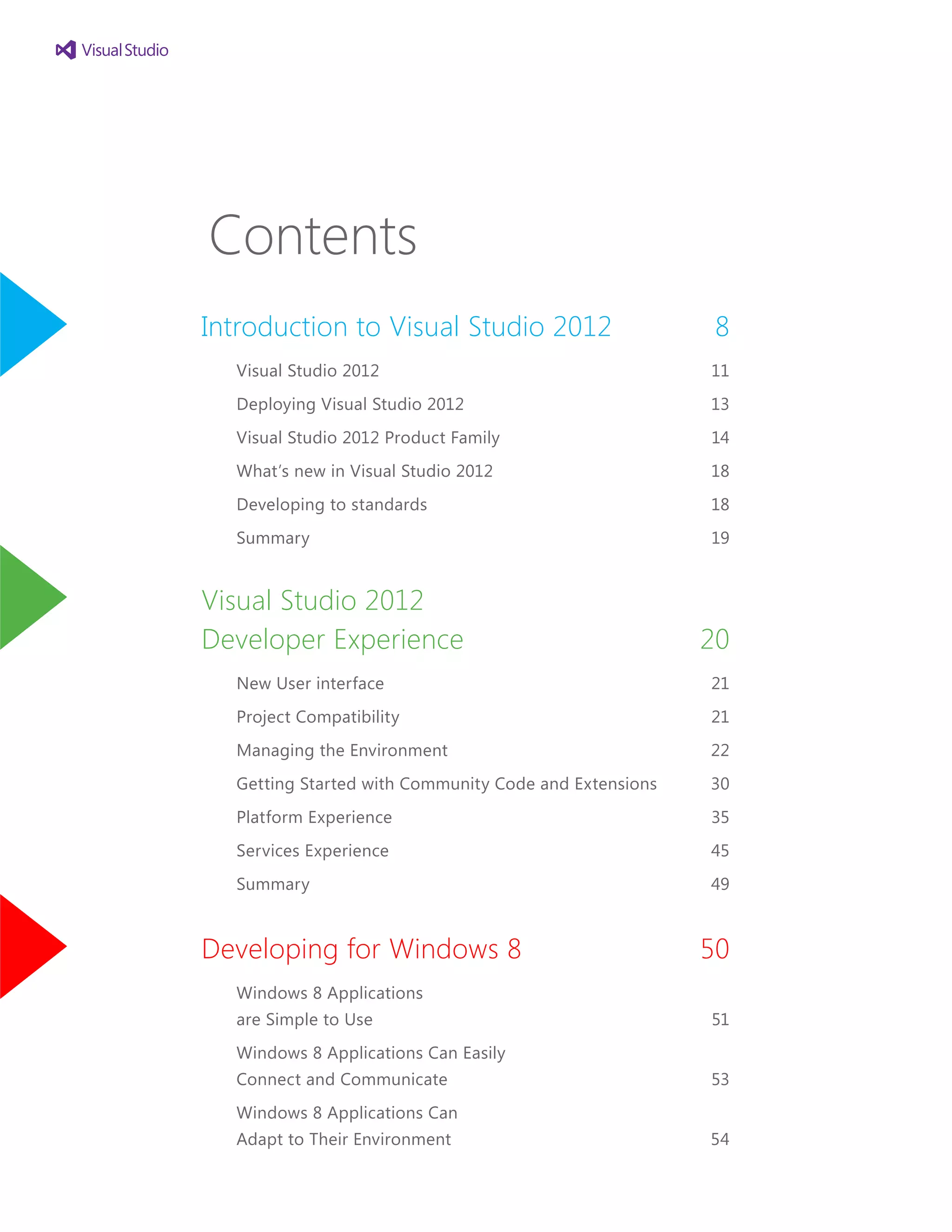 Contents
Introduction to Visual Studio 2012	 8
Visual Studio 2012	 11
Deploying Visual Studio 2012	 13
Visual Studio 2012 Product Family	 14
What’s new in Visual Studio 2012	 18
Developing to standards	 18
Summary	 19
Visual Studio 2012
Developer Experience	 20
New User interface	 21
Project Compatibility	 21
Managing the Environment	 22
Getting Started with Community Code and Extensions	 30
Platform Experience	 35
Services Experience	 45
Summary	 49
Developing for Windows 8	 50
Windows 8 Applications
are Simple to Use	 51
Windows 8 Applications Can Easily
Connect and Communicate	 53
Windows 8 Applications Can
Adapt to Their Environment	 54
 