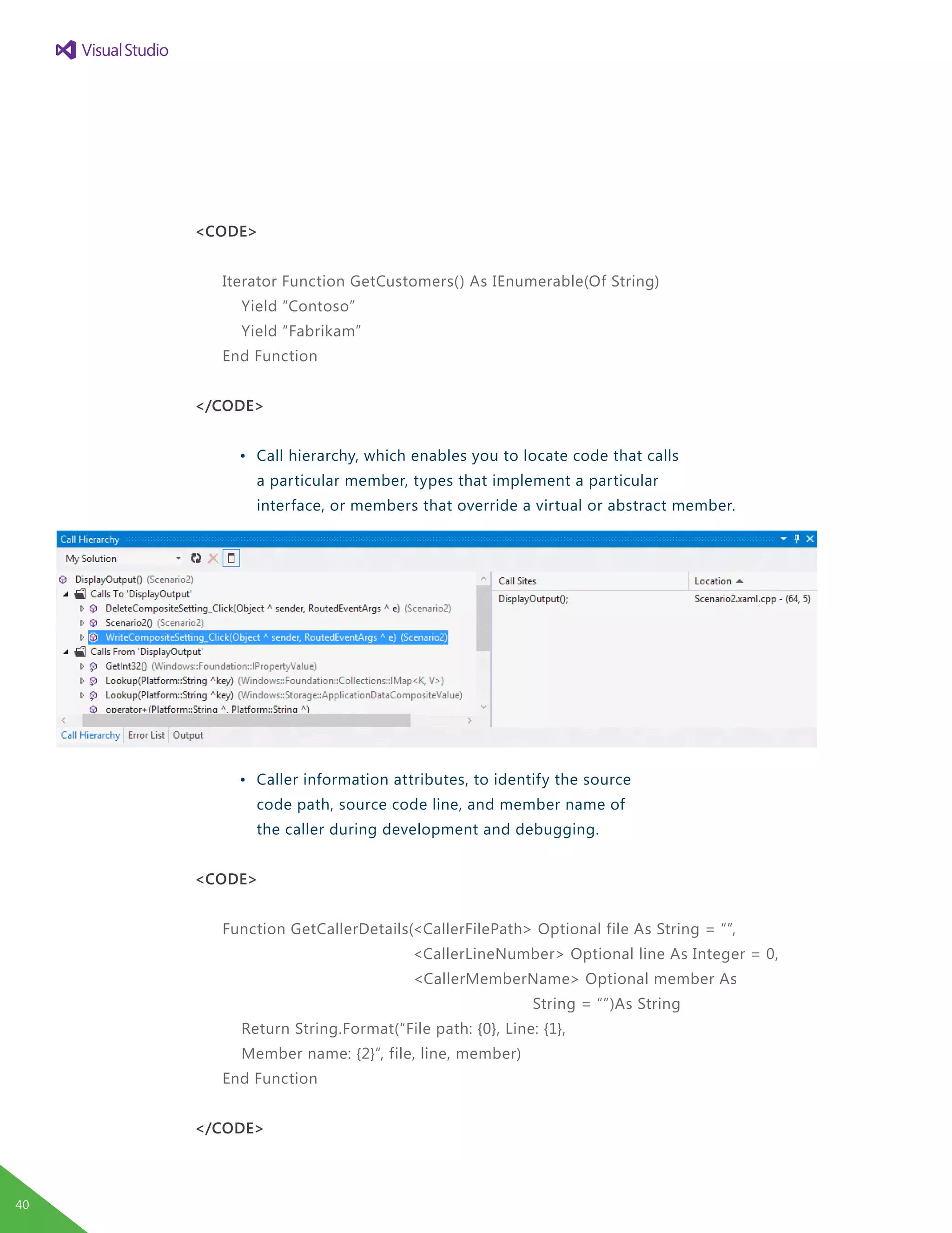 <CODE>
Iterator Function GetCustomers() As IEnumerable(Of String)
Yield “Contoso”
Yield “Fabrikam”
End Function
</CODE>
	 •	 Call hierarchy, which enables you to locate code that calls
		 a particular member, types that implement a particular
		 interface, or members that override a virtual or abstract member.
	 •	 Caller information attributes, to identify the source
		 code path, source code line, and member name of
		 the caller during development and debugging.
<CODE>
Function GetCallerDetails(<CallerFilePath> Optional file As String = “”,
<CallerLineNumber> Optional line As Integer = 0,
<CallerMemberName> Optional member As
					 String = “”)As String
Return String.Format(“File path: {0}, Line: {1},
Member name: {2}”, file, line, member)
End Function
</CODE>
40
 