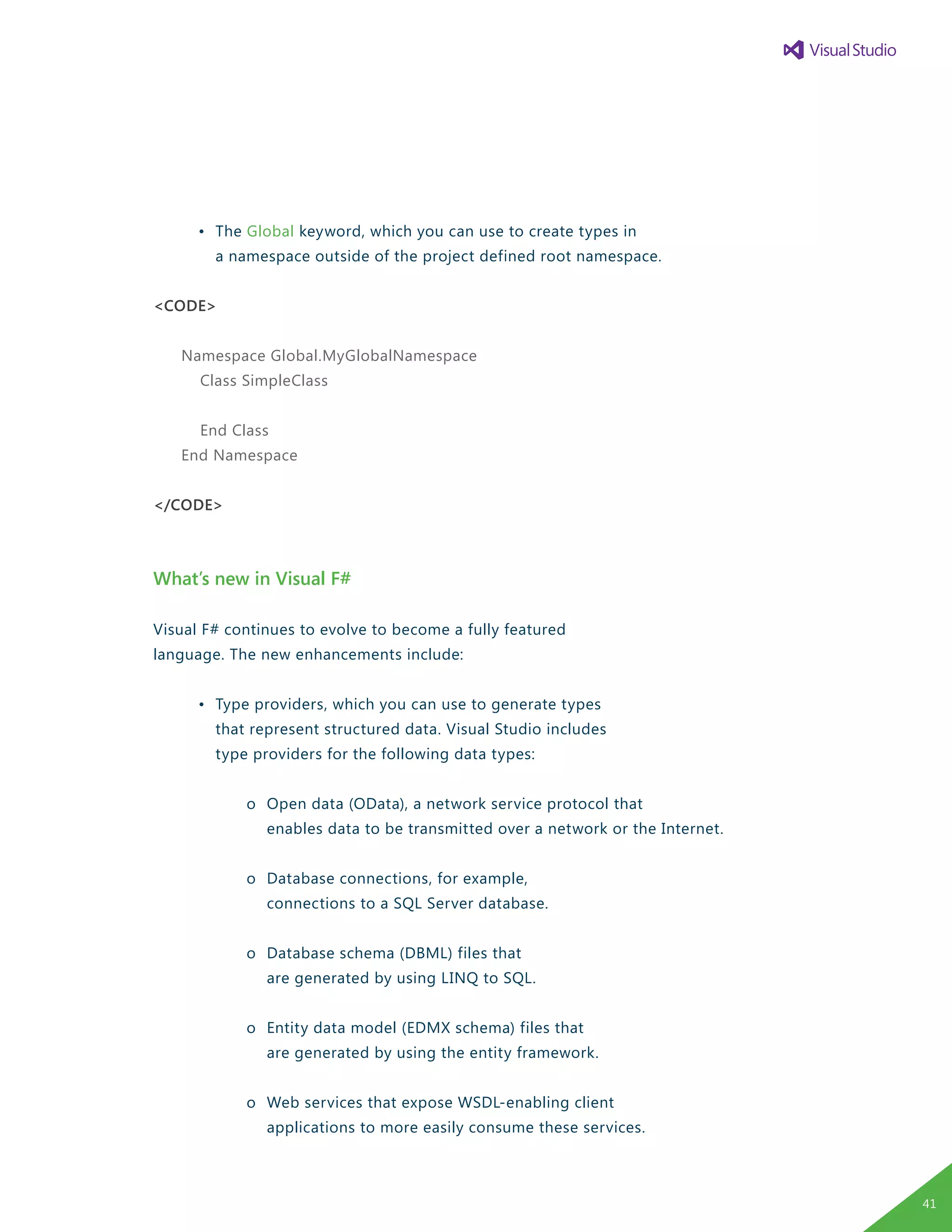 •	 The Global keyword, which you can use to create types in
		 a namespace outside of the project defined root namespace.
<CODE>
Namespace Global.MyGlobalNamespace
Class SimpleClass
End Class
End Namespace
</CODE>
What’s new in Visual F#
Visual F# continues to evolve to become a fully featured
language. The new enhancements include:
	 •	 Type providers, which you can use to generate types
		 that represent structured data. Visual Studio includes
		 type providers for the following data types:
			 o	 Open data (OData), a network service protocol that
				 enables data to be transmitted over a network or the Internet.
			 o	 Database connections, for example,
				 connections to a SQL Server database.
			 o	 Database schema (DBML) files that
				 are generated by using LINQ to SQL.
			 o	 Entity data model (EDMX schema) files that
				 are generated by using the entity framework.
			 o	 Web services that expose WSDL-enabling client
				 applications to more easily consume these services.
41
 
