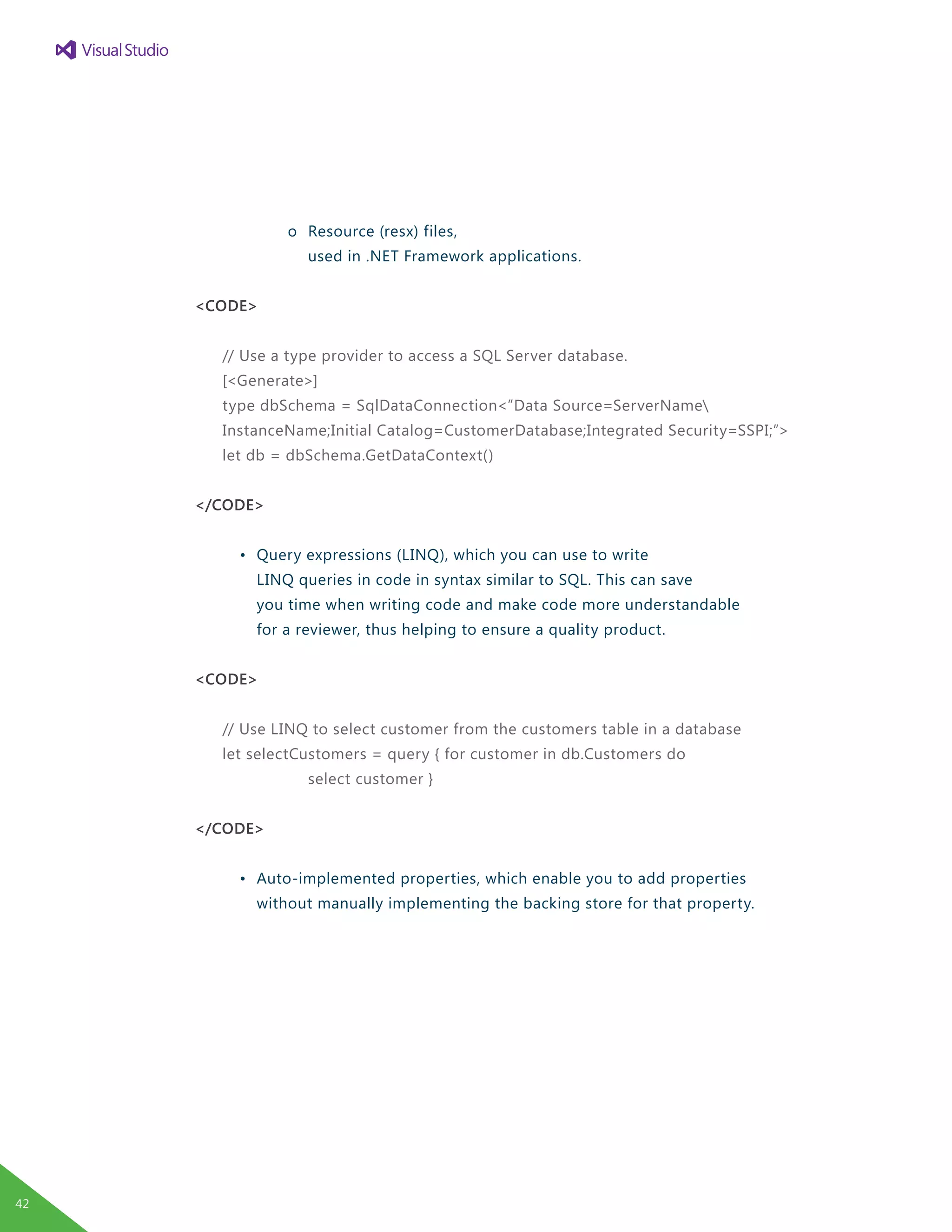 o	 Resource (resx) files,
				 used in .NET Framework applications.
<CODE>
// Use a type provider to access a SQL Server database.
[<Generate>]
type dbSchema = SqlDataConnection<”Data Source=ServerName
InstanceName;Initial Catalog=CustomerDatabase;Integrated Security=SSPI;”>
let db = dbSchema.GetDataContext()
</CODE>
	 •	 Query expressions (LINQ), which you can use to write
		 LINQ queries in code in syntax similar to SQL. This can save
		 you time when writing code and make code more understandable
		 for a reviewer, thus helping to ensure a quality product.
<CODE>
// Use LINQ to select customer from the customers table in a database
let selectCustomers = query { for customer in db.Customers do
				 select customer }
</CODE>
	 •	 Auto-implemented properties, which enable you to add properties
		 without manually implementing the backing store for that property.
42
 