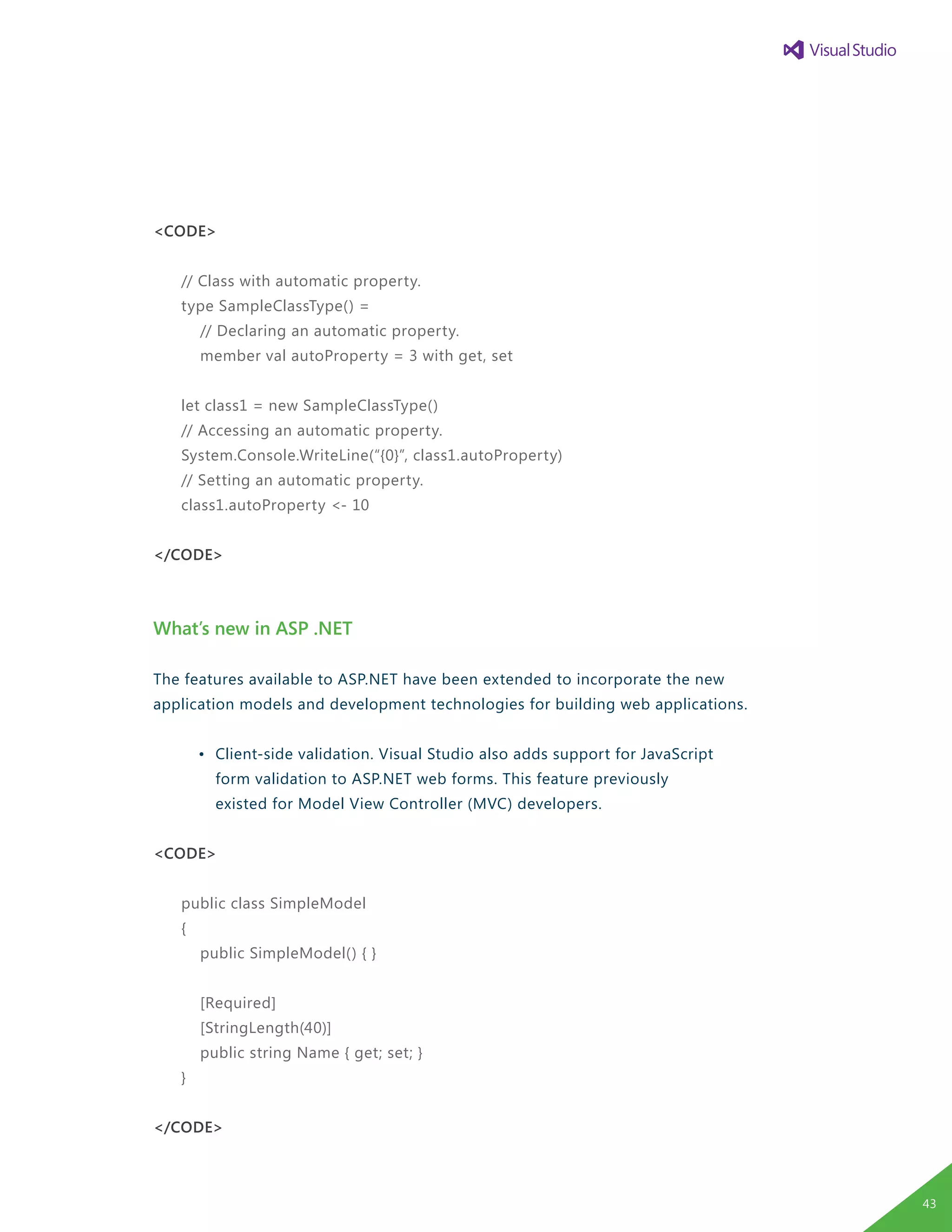 <CODE>
// Class with automatic property.
type SampleClassType() =
// Declaring an automatic property.
member val autoProperty = 3 with get, set
let class1 = new SampleClassType()
// Accessing an automatic property.
System.Console.WriteLine(“{0}”, class1.autoProperty)
// Setting an automatic property.
class1.autoProperty <- 10
</CODE>
What’s new in ASP .NET
The features available to ASP.NET have been extended to incorporate the new
application models and development technologies for building web applications.
	 •	 Client-side validation. Visual Studio also adds support for JavaScript
		 form validation to ASP.NET web forms. This feature previously
		 existed for Model View Controller (MVC) developers.
<CODE>
public class SimpleModel
{
public SimpleModel() { }
[Required]
[StringLength(40)]
public string Name { get; set; }
}
</CODE>
43
 