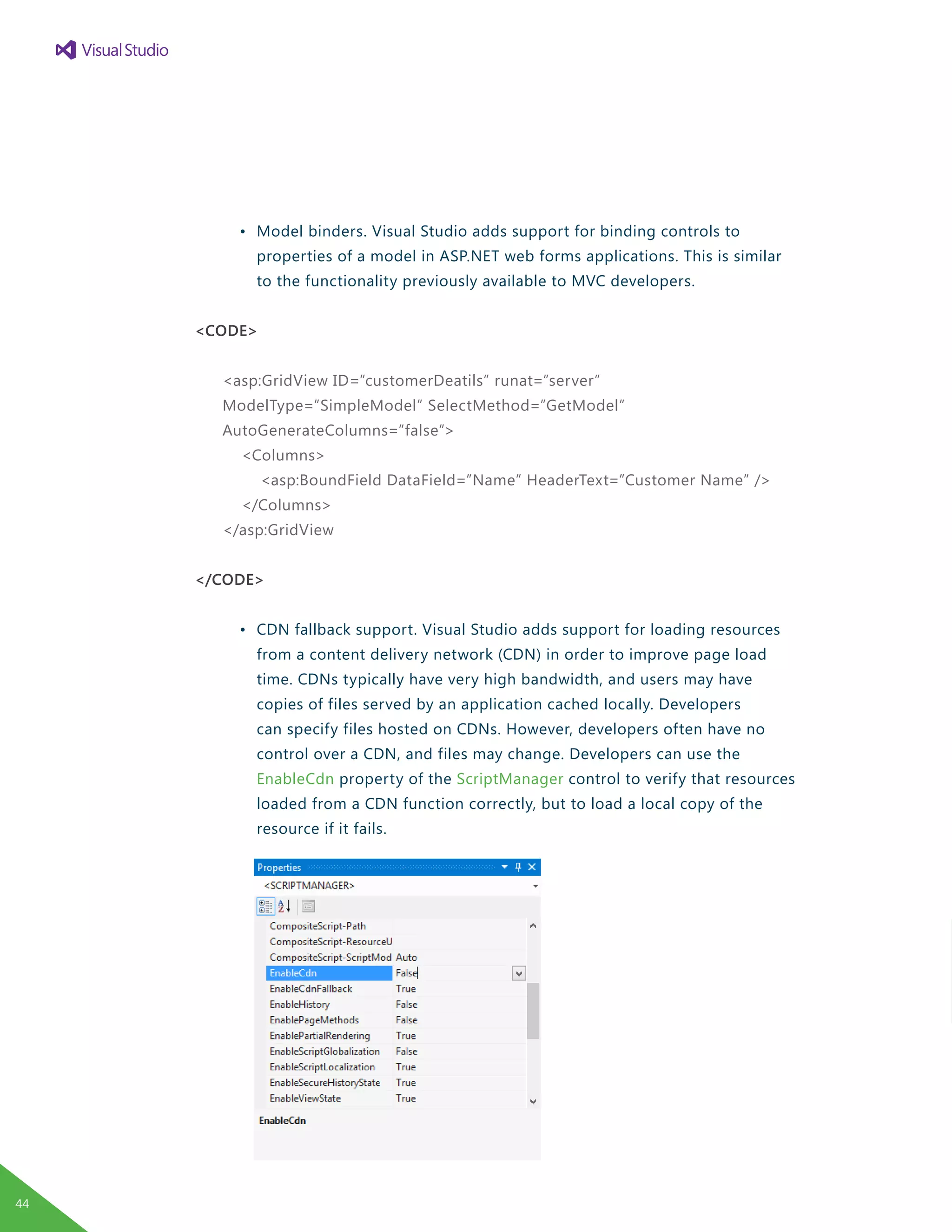 •	 Model binders. Visual Studio adds support for binding controls to
		 properties of a model in ASP.NET web forms applications. This is similar
		 to the functionality previously available to MVC developers.
<CODE>
<asp:GridView ID=”customerDeatils” runat=”server”
ModelType=”SimpleModel” SelectMethod=”GetModel”
AutoGenerateColumns=”false”>
<Columns>
<asp:BoundField DataField=”Name” HeaderText=”Customer Name” />
</Columns>
</asp:GridView
</CODE>
	 •	 CDN fallback support. Visual Studio adds support for loading resources
		 from a content delivery network (CDN) in order to improve page load 	
		 time. CDNs typically have very high bandwidth, and users may have
		 copies of files served by an application cached locally. Developers
		 can specify files hosted on CDNs. However, developers often have no
		 control over a CDN, and files may change. Developers can use the
		 EnableCdn property of the ScriptManager control to verify that resources
		 loaded from a CDN function correctly, but to load a local copy of the
		 resource if it fails.
44
 