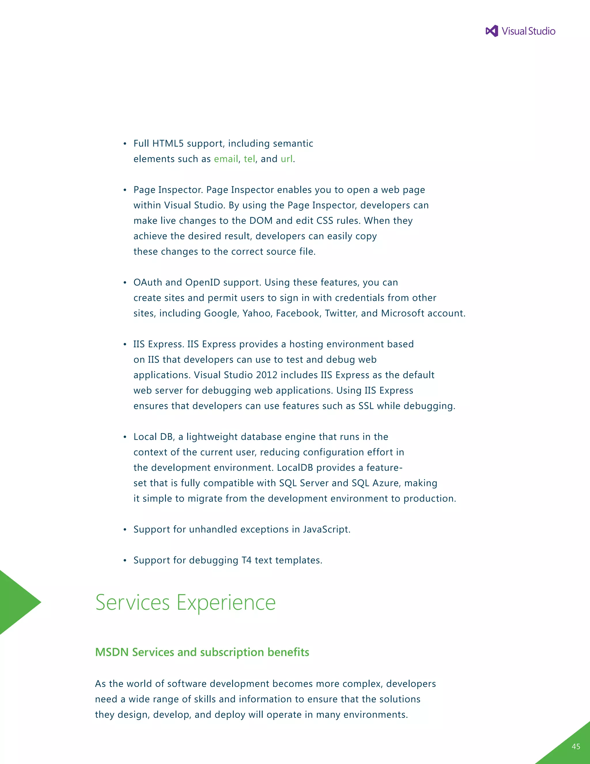 •	 Full HTML5 support, including semantic
		 elements such as email, tel, and url.
	 •	 Page Inspector. Page Inspector enables you to open a web page
		 within Visual Studio. By using the Page Inspector, developers can
		 make live changes to the DOM and edit CSS rules. When they
		 achieve the desired result, developers can easily copy
		 these changes to the correct source file.
	 •	 OAuth and OpenID support. Using these features, you can
		 create sites and permit users to sign in with credentials from other
		 sites, including Google, Yahoo, Facebook, Twitter, and Microsoft account.
	 •	 IIS Express. IIS Express provides a hosting environment based
		 on IIS that developers can use to test and debug web
		 applications. Visual Studio 2012 includes IIS Express as the default
		 web server for debugging web applications. Using IIS Express 	
		 ensures that developers can use features such as SSL while debugging.
	 •	 Local DB, a lightweight database engine that runs in the
		 context of the current user, reducing configuration effort in
		 the development environment. LocalDB provides a feature-
		 set that is fully compatible with SQL Server and SQL Azure, making
		 it simple to migrate from the development environment to production.
	 •	 Support for unhandled exceptions in JavaScript.
	 •	 Support for debugging T4 text templates.
Services Experience
MSDN Services and subscription benefits
As the world of software development becomes more complex, developers
need a wide range of skills and information to ensure that the solutions
they design, develop, and deploy will operate in many environments.
45
 