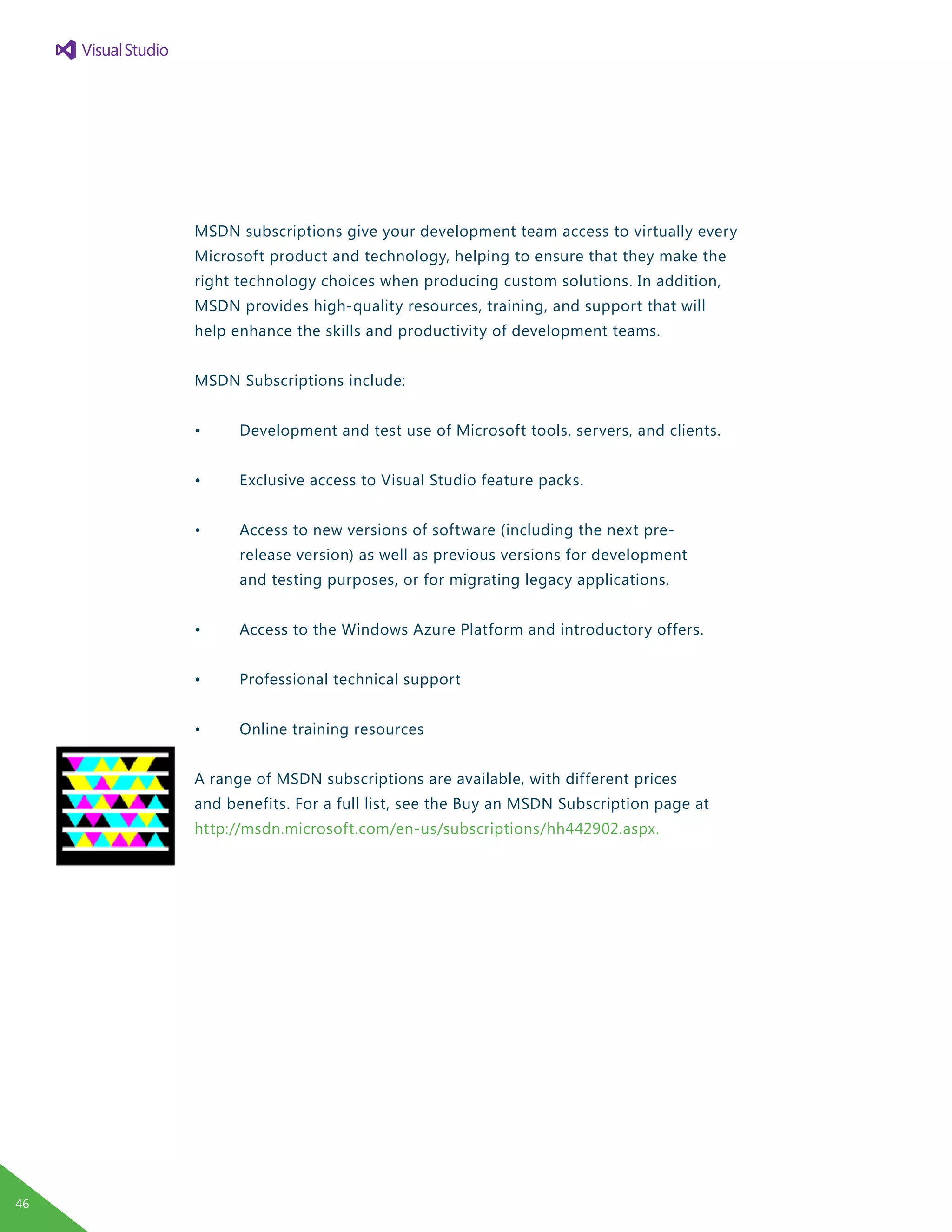 MSDN subscriptions give your development team access to virtually every
Microsoft product and technology, helping to ensure that they make the
right technology choices when producing custom solutions. In addition,
MSDN provides high-quality resources, training, and support that will
help enhance the skills and productivity of development teams.
MSDN Subscriptions include:
•	 Development and test use of Microsoft tools, servers, and clients.
•	 Exclusive access to Visual Studio feature packs.
•	 Access to new versions of software (including the next pre-
	 release version) as well as previous versions for development
	 and testing purposes, or for migrating legacy applications.
•	 Access to the Windows Azure Platform and introductory offers.
•	 Professional technical support
•	 Online training resources
A range of MSDN subscriptions are available, with different prices
and benefits. For a full list, see the Buy an MSDN Subscription page at
http://msdn.microsoft.com/en-us/subscriptions/hh442902.aspx.
46
 