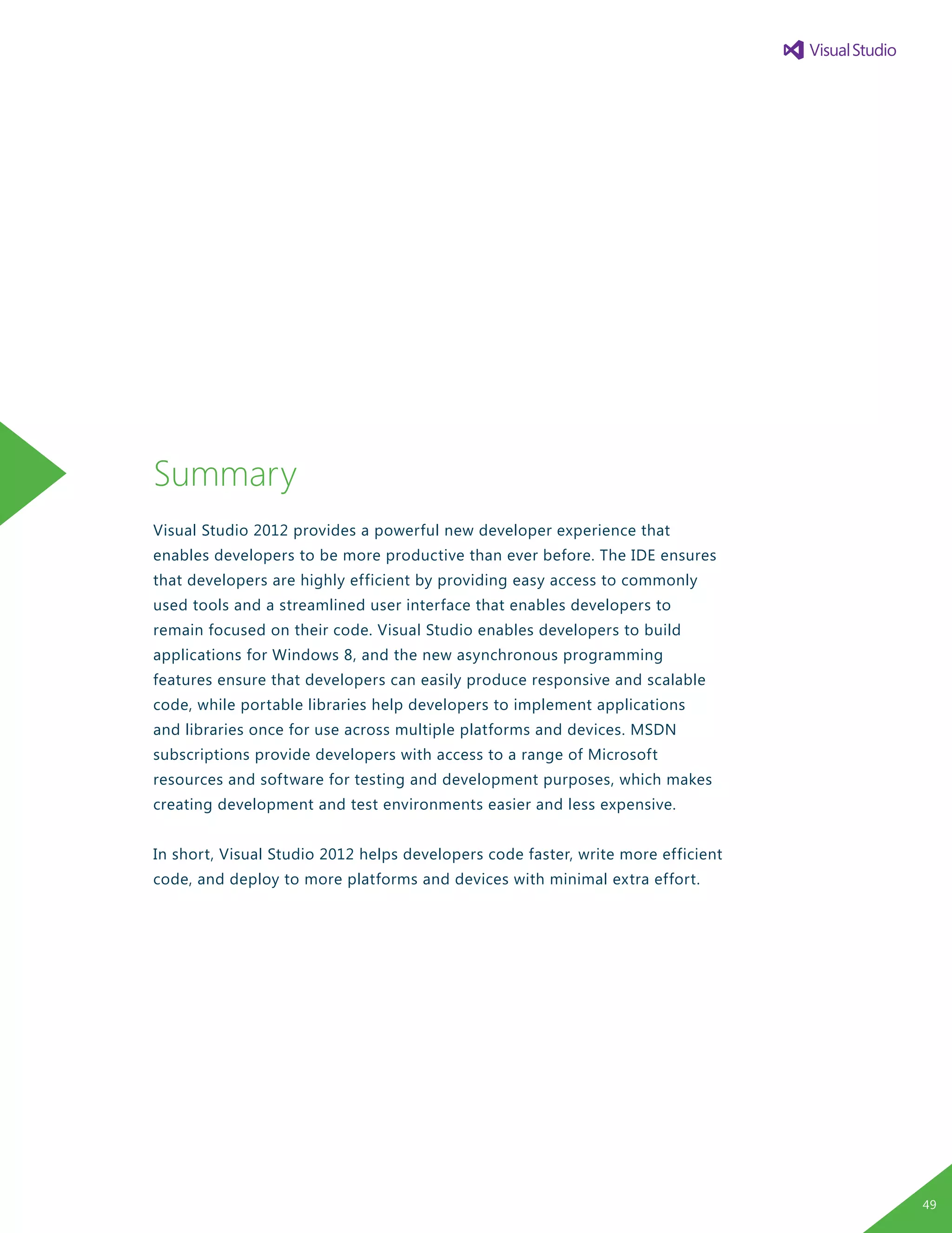 Summary
Visual Studio 2012 provides a powerful new developer experience that
enables developers to be more productive than ever before. The IDE ensures
that developers are highly efficient by providing easy access to commonly
used tools and a streamlined user interface that enables developers to
remain focused on their code. Visual Studio enables developers to build
applications for Windows 8, and the new asynchronous programming
features ensure that developers can easily produce responsive and scalable
code, while portable libraries help developers to implement applications
and libraries once for use across multiple platforms and devices. MSDN
subscriptions provide developers with access to a range of Microsoft
resources and software for testing and development purposes, which makes
creating development and test environments easier and less expensive.
In short, Visual Studio 2012 helps developers code faster, write more efficient
code, and deploy to more platforms and devices with minimal extra effort.
49
 