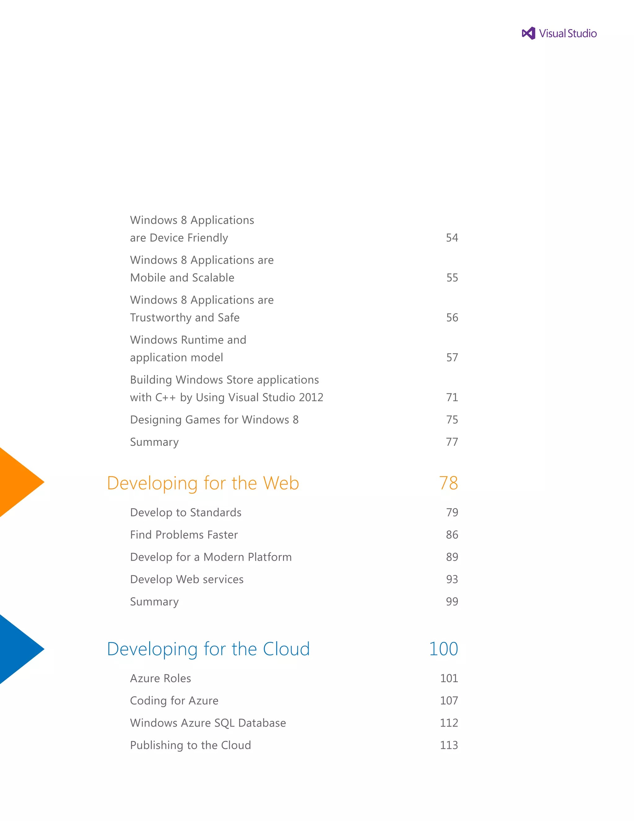 Windows 8 Applications
are Device Friendly	 54
Windows 8 Applications are
Mobile and Scalable	 55
Windows 8 Applications are
Trustworthy and Safe	 56
Windows Runtime and
application model	 57
Building Windows Store applications
with C++ by Using Visual Studio 2012	 71
Designing Games for Windows 8	 75
Summary	 77
Developing for the Web	 78
Develop to Standards	 79
Find Problems Faster	 86
Develop for a Modern Platform	 89
Develop Web services	 93
Summary	 99
Developing for the Cloud	 100
Azure Roles	 101
Coding for Azure	 107
Windows Azure SQL Database	 112
Publishing to the Cloud	 113
 