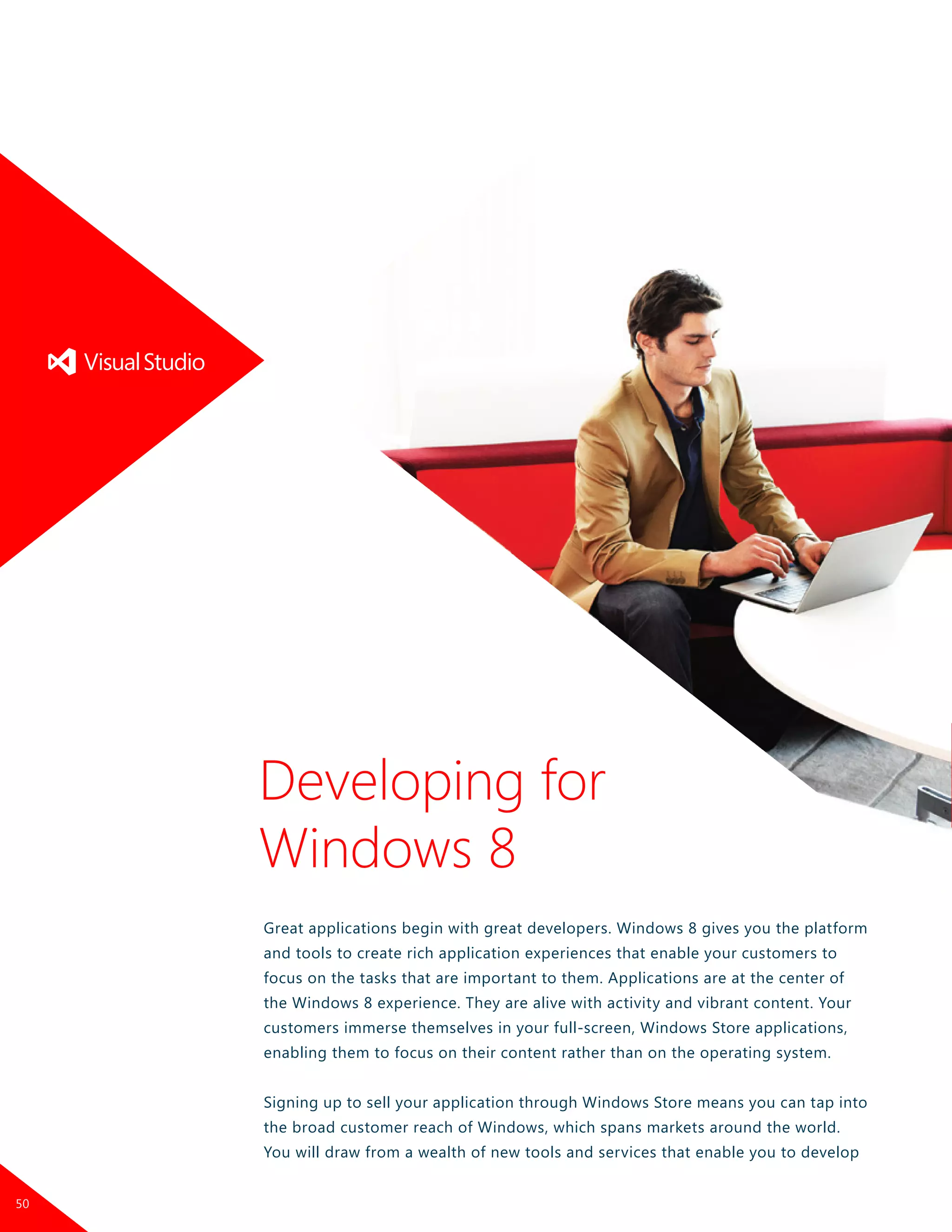 Great applications begin with great developers. Windows 8 gives you the platform
and tools to create rich application experiences that enable your customers to
focus on the tasks that are important to them. Applications are at the center of
the Windows 8 experience. They are alive with activity and vibrant content. Your
customers immerse themselves in your full-screen, Windows Store applications,
enabling them to focus on their content rather than on the operating system.
Signing up to sell your application through Windows Store means you can tap into
the broad customer reach of Windows, which spans markets around the world.
You will draw from a wealth of new tools and services that enable you to develop
Developing for
Windows 8
50
 