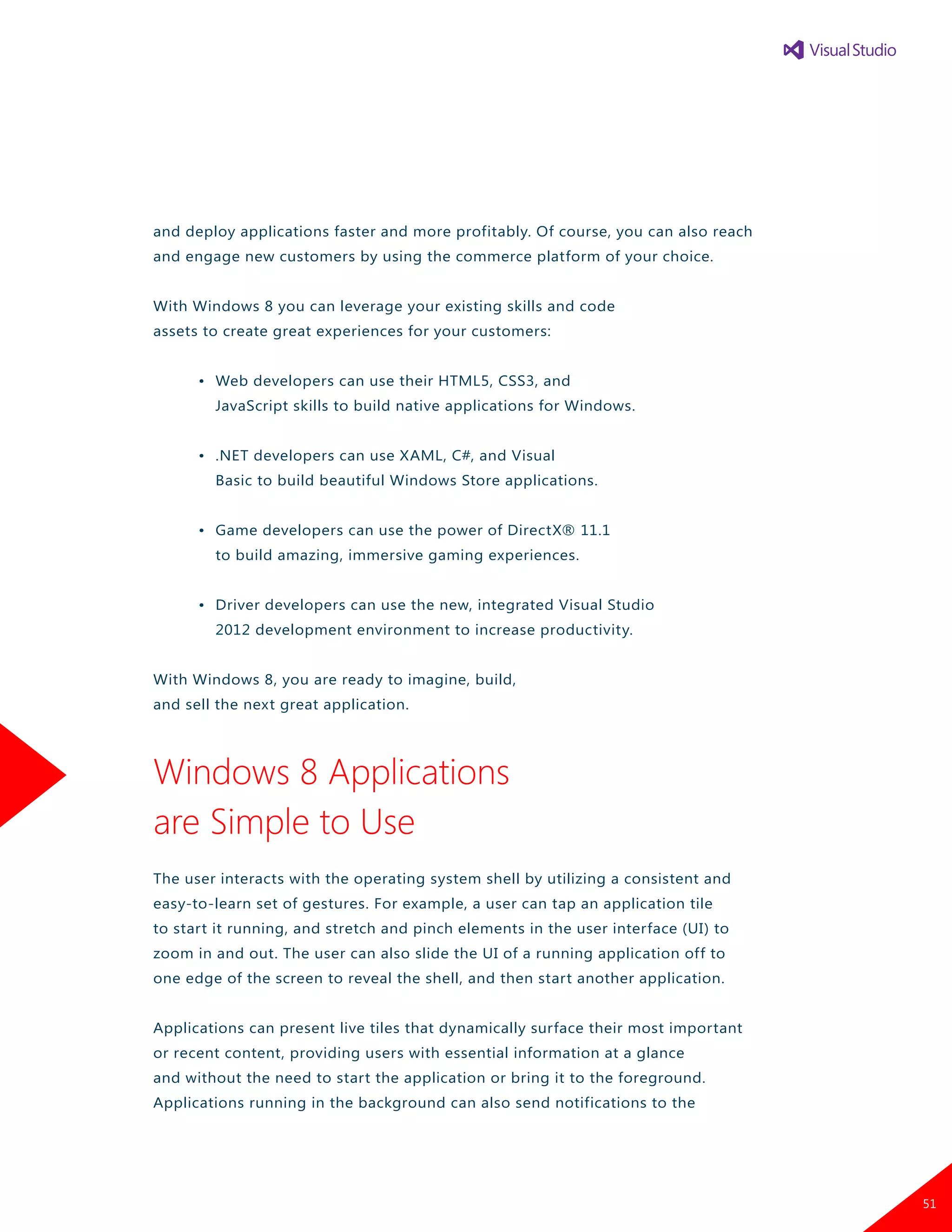 and deploy applications faster and more profitably. Of course, you can also reach
and engage new customers by using the commerce platform of your choice.
With Windows 8 you can leverage your existing skills and code
assets to create great experiences for your customers:
	 •	 Web developers can use their HTML5, CSS3, and
		 JavaScript skills to build native applications for Windows.
	 •	 .NET developers can use XAML, C#, and Visual
		 Basic to build beautiful Windows Store applications.
	 •	 Game developers can use the power of DirectX® 11.1
		 to build amazing, immersive gaming experiences.
	 •	 Driver developers can use the new, integrated Visual Studio
		 2012 development environment to increase productivity.
With Windows 8, you are ready to imagine, build,
and sell the next great application.
Windows 8 Applications
are Simple to Use
The user interacts with the operating system shell by utilizing a consistent and
easy-to-learn set of gestures. For example, a user can tap an application tile
to start it running, and stretch and pinch elements in the user interface (UI) to
zoom in and out. The user can also slide the UI of a running application off to
one edge of the screen to reveal the shell, and then start another application.
Applications can present live tiles that dynamically surface their most important
or recent content, providing users with essential information at a glance
and without the need to start the application or bring it to the foreground.
Applications running in the background can also send notifications to the
51
 