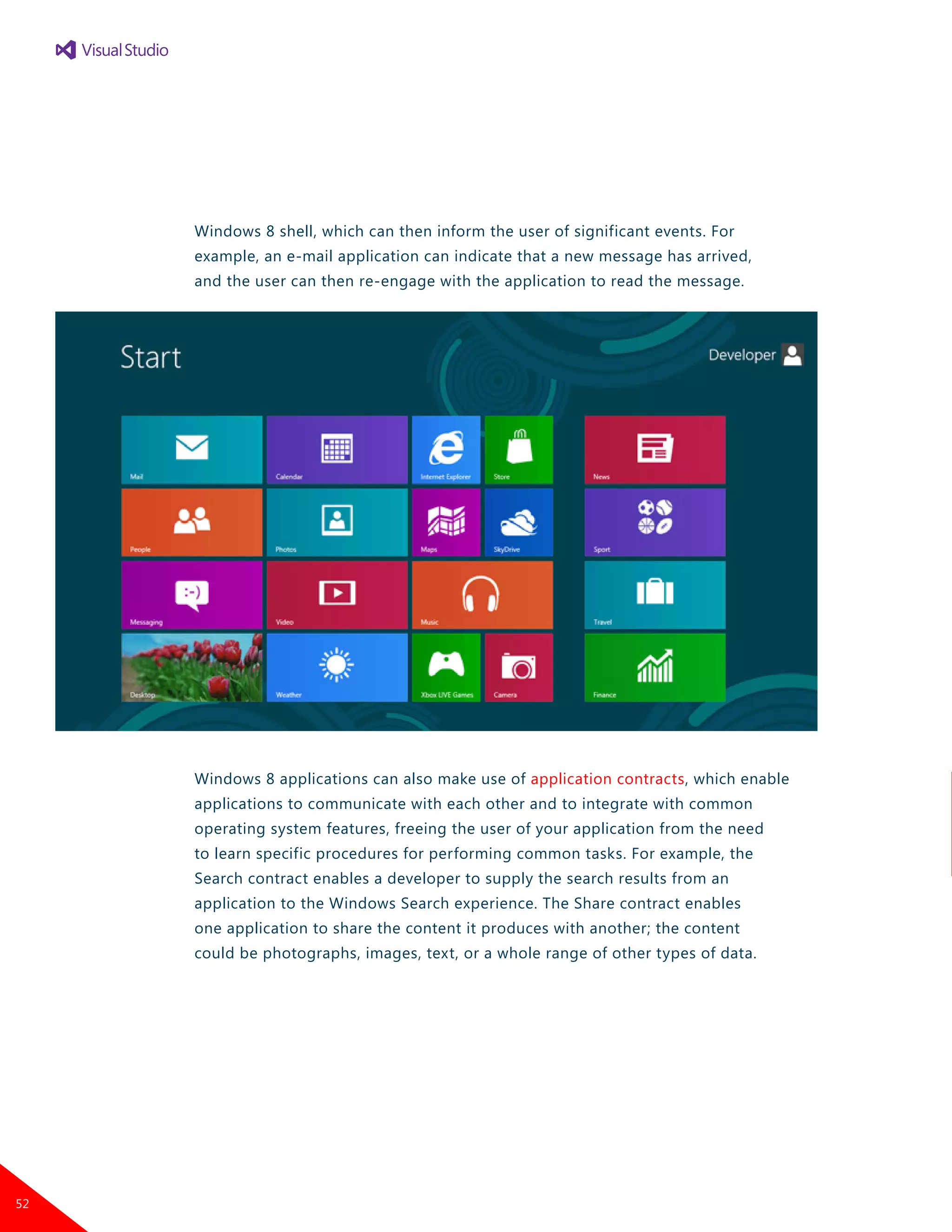 Windows 8 shell, which can then inform the user of significant events. For
example, an e-mail application can indicate that a new message has arrived,
and the user can then re-engage with the application to read the message.
Windows 8 applications can also make use of application contracts, which enable
applications to communicate with each other and to integrate with common
operating system features, freeing the user of your application from the need
to learn specific procedures for performing common tasks. For example, the
Search contract enables a developer to supply the search results from an
application to the Windows Search experience. The Share contract enables
one application to share the content it produces with another; the content
could be photographs, images, text, or a whole range of other types of data.
52
 