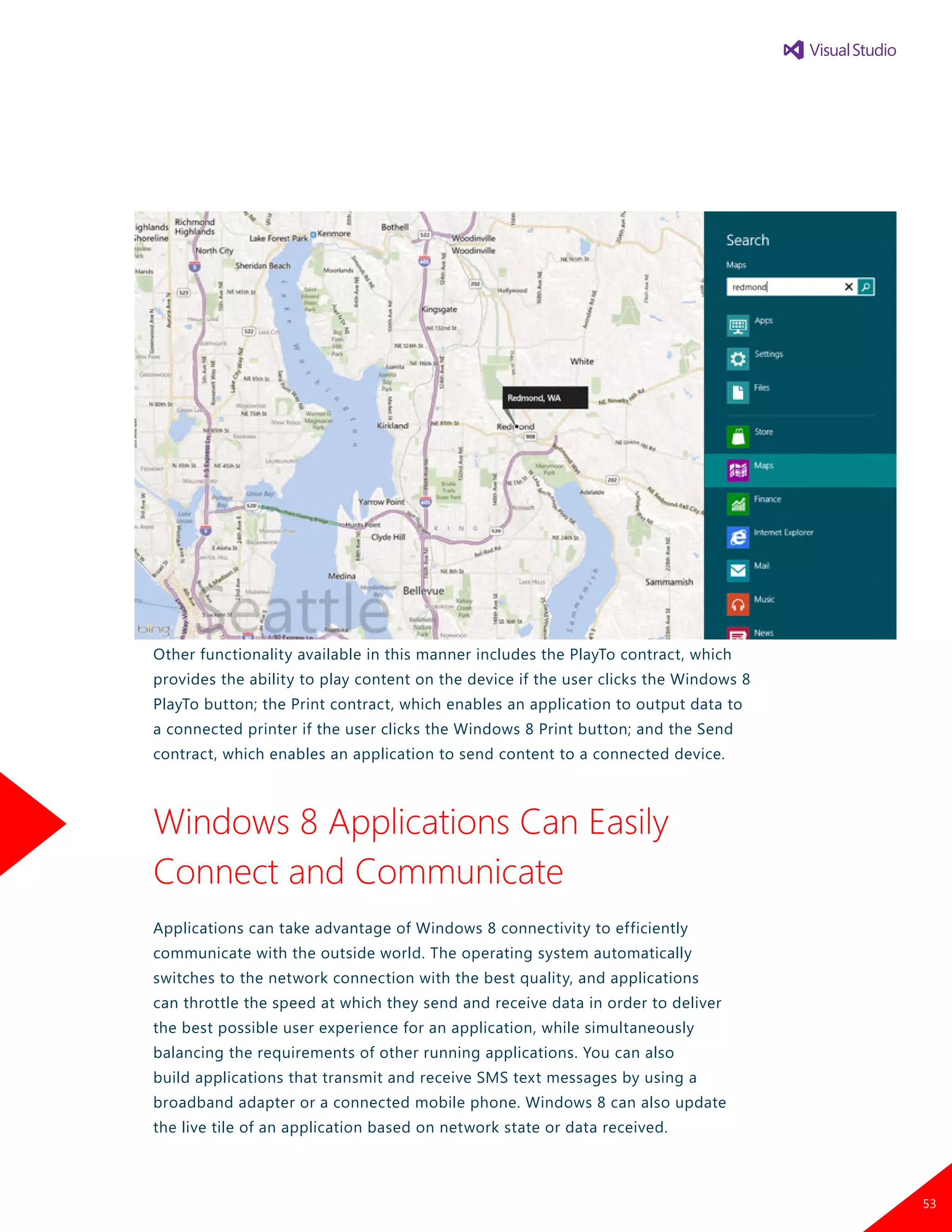 Other functionality available in this manner includes the PlayTo contract, which
provides the ability to play content on the device if the user clicks the Windows 8
PlayTo button; the Print contract, which enables an application to output data to
a connected printer if the user clicks the Windows 8 Print button; and the Send
contract, which enables an application to send content to a connected device.
Windows 8 Applications Can Easily
Connect and Communicate
Applications can take advantage of Windows 8 connectivity to efficiently
communicate with the outside world. The operating system automatically
switches to the network connection with the best quality, and applications
can throttle the speed at which they send and receive data in order to deliver
the best possible user experience for an application, while simultaneously
balancing the requirements of other running applications. You can also
build applications that transmit and receive SMS text messages by using a
broadband adapter or a connected mobile phone. Windows 8 can also update
the live tile of an application based on network state or data received.
53
 