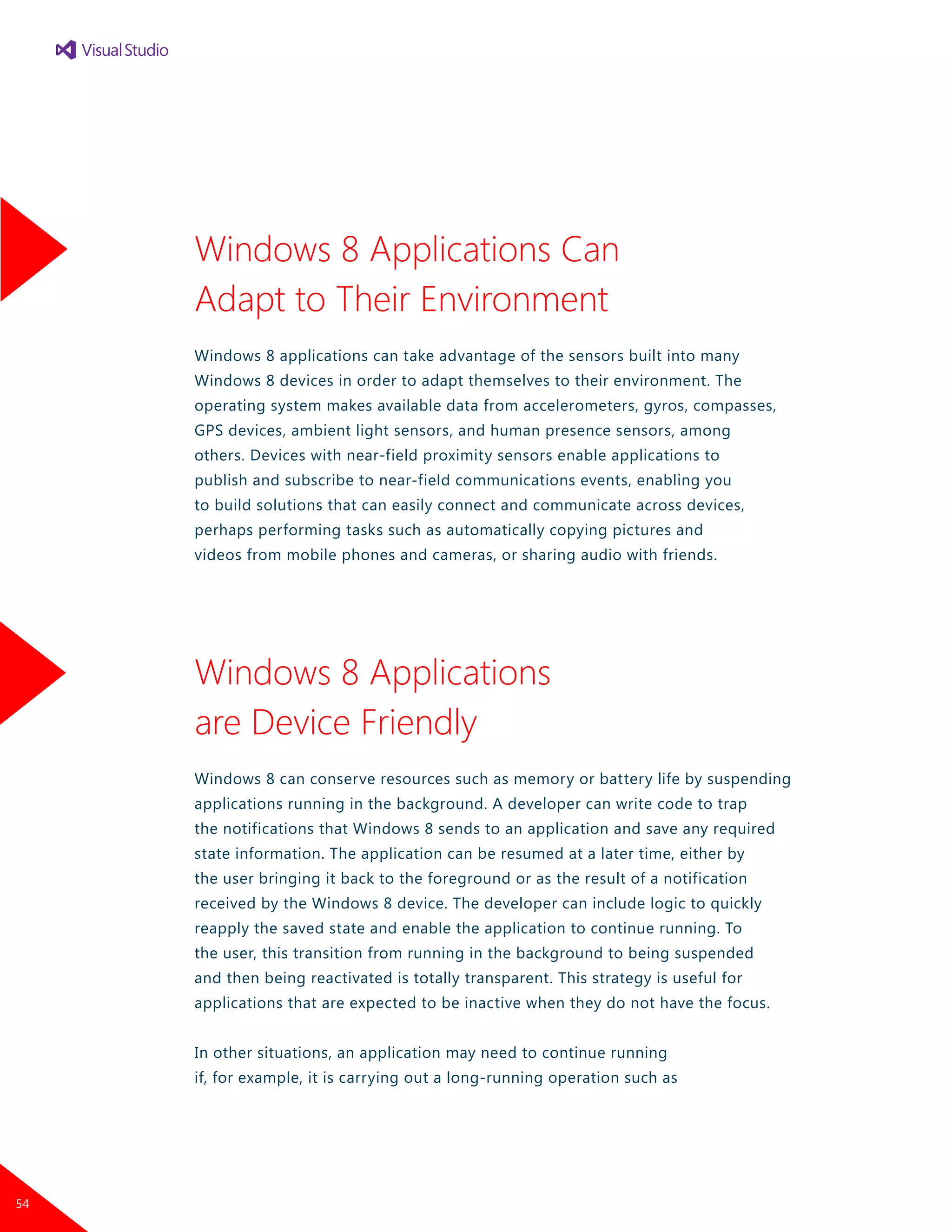 Windows 8 Applications Can
Adapt to Their Environment
Windows 8 applications can take advantage of the sensors built into many
Windows 8 devices in order to adapt themselves to their environment. The
operating system makes available data from accelerometers, gyros, compasses,
GPS devices, ambient light sensors, and human presence sensors, among
others. Devices with near-field proximity sensors enable applications to
publish and subscribe to near-field communications events, enabling you
to build solutions that can easily connect and communicate across devices,
perhaps performing tasks such as automatically copying pictures and
videos from mobile phones and cameras, or sharing audio with friends.
Windows 8 Applications
are Device Friendly
Windows 8 can conserve resources such as memory or battery life by suspending
applications running in the background. A developer can write code to trap
the notifications that Windows 8 sends to an application and save any required
state information. The application can be resumed at a later time, either by
the user bringing it back to the foreground or as the result of a notification
received by the Windows 8 device. The developer can include logic to quickly
reapply the saved state and enable the application to continue running. To
the user, this transition from running in the background to being suspended
and then being reactivated is totally transparent. This strategy is useful for
applications that are expected to be inactive when they do not have the focus.
In other situations, an application may need to continue running
if, for example, it is carrying out a long-running operation such as
54
 
