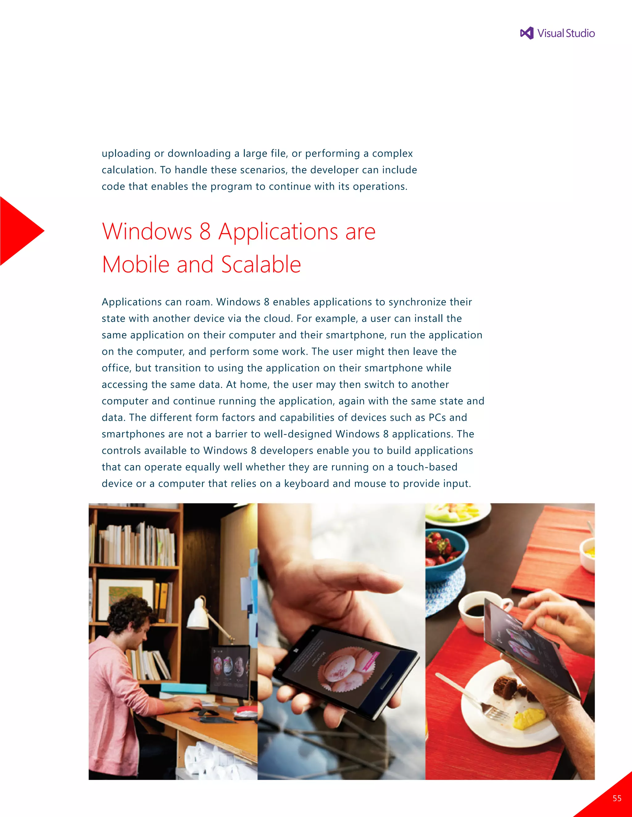 uploading or downloading a large file, or performing a complex
calculation. To handle these scenarios, the developer can include
code that enables the program to continue with its operations.
Windows 8 Applications are
Mobile and Scalable
Applications can roam. Windows 8 enables applications to synchronize their
state with another device via the cloud. For example, a user can install the
same application on their computer and their smartphone, run the application
on the computer, and perform some work. The user might then leave the
office, but transition to using the application on their smartphone while
accessing the same data. At home, the user may then switch to another
computer and continue running the application, again with the same state and
data. The different form factors and capabilities of devices such as PCs and
smartphones are not a barrier to well-designed Windows 8 applications. The
controls available to Windows 8 developers enable you to build applications
that can operate equally well whether they are running on a touch-based
device or a computer that relies on a keyboard and mouse to provide input.
55
 
