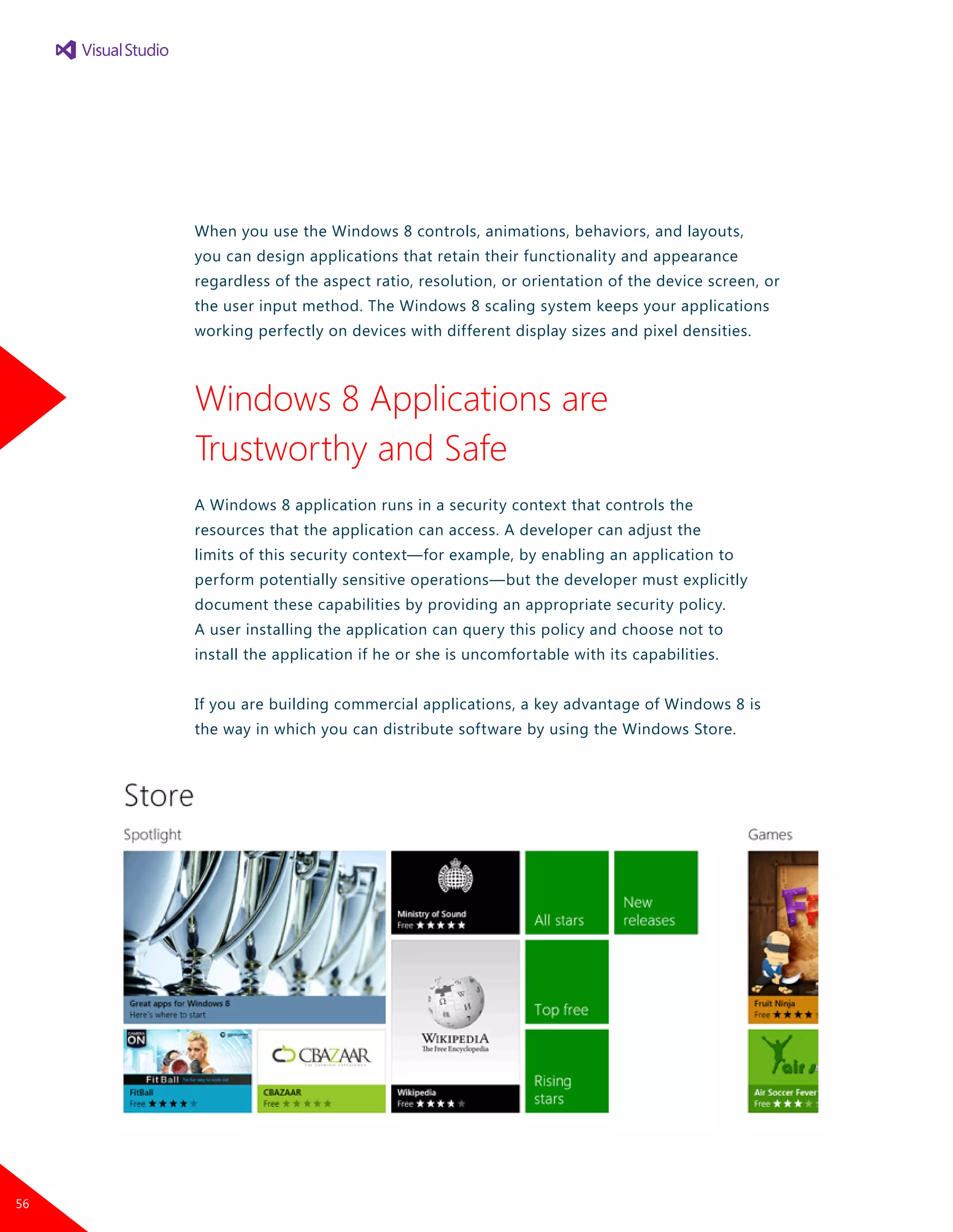 When you use the Windows 8 controls, animations, behaviors, and layouts,
you can design applications that retain their functionality and appearance
regardless of the aspect ratio, resolution, or orientation of the device screen, or
the user input method. The Windows 8 scaling system keeps your applications
working perfectly on devices with different display sizes and pixel densities.
Windows 8 Applications are
Trustworthy and Safe
A Windows 8 application runs in a security context that controls the
resources that the application can access. A developer can adjust the
limits of this security context—for example, by enabling an application to
perform potentially sensitive operations—but the developer must explicitly
document these capabilities by providing an appropriate security policy.
A user installing the application can query this policy and choose not to
install the application if he or she is uncomfortable with its capabilities.
If you are building commercial applications, a key advantage of Windows 8 is
the way in which you can distribute software by using the Windows Store.
56
 