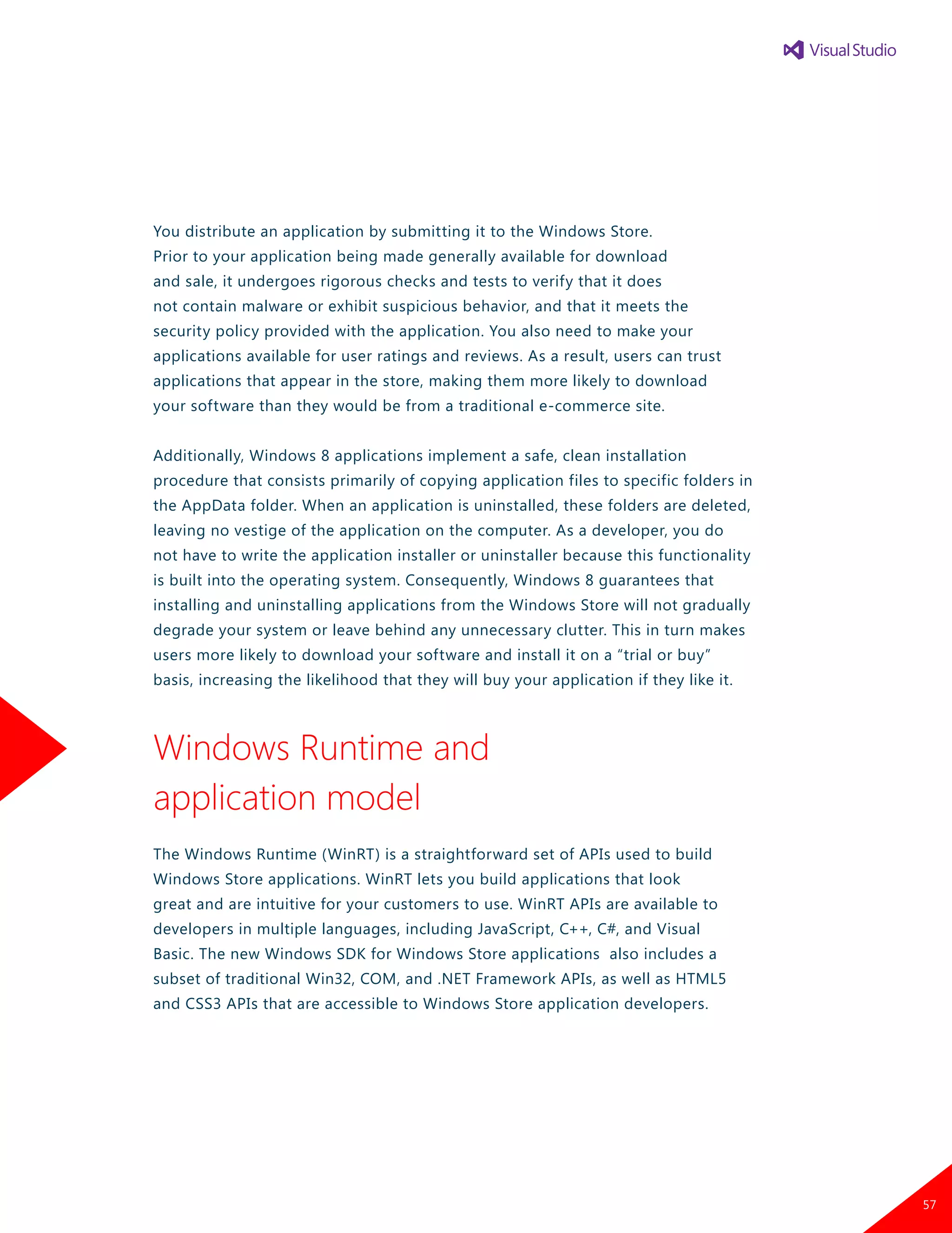 You distribute an application by submitting it to the Windows Store.
Prior to your application being made generally available for download
and sale, it undergoes rigorous checks and tests to verify that it does
not contain malware or exhibit suspicious behavior, and that it meets the
security policy provided with the application. You also need to make your
applications available for user ratings and reviews. As a result, users can trust
applications that appear in the store, making them more likely to download
your software than they would be from a traditional e-commerce site.
Additionally, Windows 8 applications implement a safe, clean installation
procedure that consists primarily of copying application files to specific folders in
the AppData folder. When an application is uninstalled, these folders are deleted,
leaving no vestige of the application on the computer. As a developer, you do
not have to write the application installer or uninstaller because this functionality
is built into the operating system. Consequently, Windows 8 guarantees that
installing and uninstalling applications from the Windows Store will not gradually
degrade your system or leave behind any unnecessary clutter. This in turn makes
users more likely to download your software and install it on a “trial or buy”
basis, increasing the likelihood that they will buy your application if they like it.
Windows Runtime and
application model
The Windows Runtime (WinRT) is a straightforward set of APIs used to build
Windows Store applications. WinRT lets you build applications that look
great and are intuitive for your customers to use. WinRT APIs are available to
developers in multiple languages, including JavaScript, C++, C#, and Visual
Basic. The new Windows SDK for Windows Store applications also includes a
subset of traditional Win32, COM, and .NET Framework APIs, as well as HTML5
and CSS3 APIs that are accessible to Windows Store application developers.
57
 