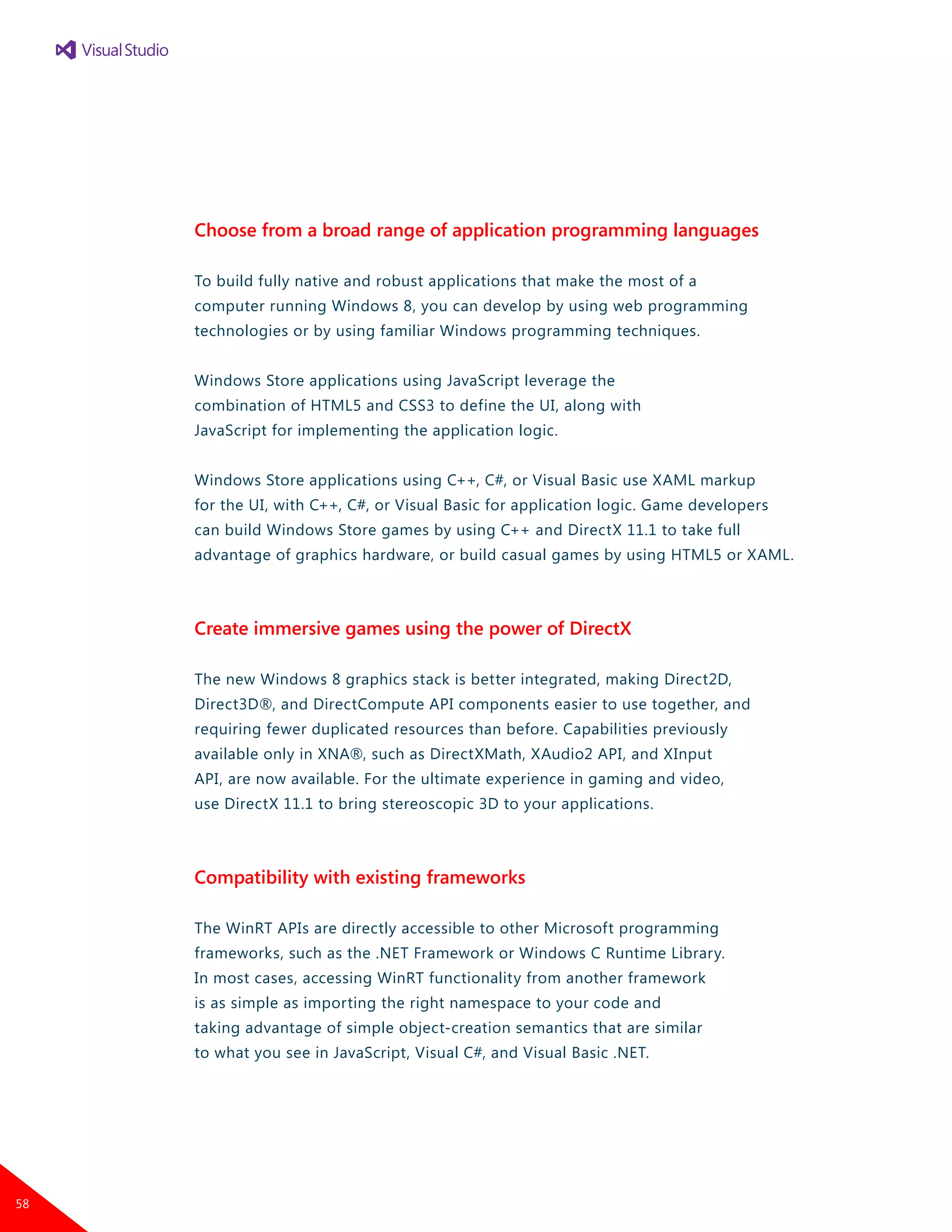 Choose from a broad range of application programming languages
To build fully native and robust applications that make the most of a
computer running Windows 8, you can develop by using web programming
technologies or by using familiar Windows programming techniques.
Windows Store applications using JavaScript leverage the
combination of HTML5 and CSS3 to define the UI, along with
JavaScript for implementing the application logic.
Windows Store applications using C++, C#, or Visual Basic use XAML markup
for the UI, with C++, C#, or Visual Basic for application logic. Game developers
can build Windows Store games by using C++ and DirectX 11.1 to take full
advantage of graphics hardware, or build casual games by using HTML5 or XAML.
Create immersive games using the power of DirectX
The new Windows 8 graphics stack is better integrated, making Direct2D,
Direct3D®, and DirectCompute API components easier to use together, and
requiring fewer duplicated resources than before. Capabilities previously
available only in XNA®, such as DirectXMath, XAudio2 API, and XInput
API, are now available. For the ultimate experience in gaming and video,
use DirectX 11.1 to bring stereoscopic 3D to your applications.
Compatibility with existing frameworks
The WinRT APIs are directly accessible to other Microsoft programming
frameworks, such as the .NET Framework or Windows C Runtime Library.
In most cases, accessing WinRT functionality from another framework
is as simple as importing the right namespace to your code and
taking advantage of simple object-creation semantics that are similar
to what you see in JavaScript, Visual C#, and Visual Basic .NET.
58
 