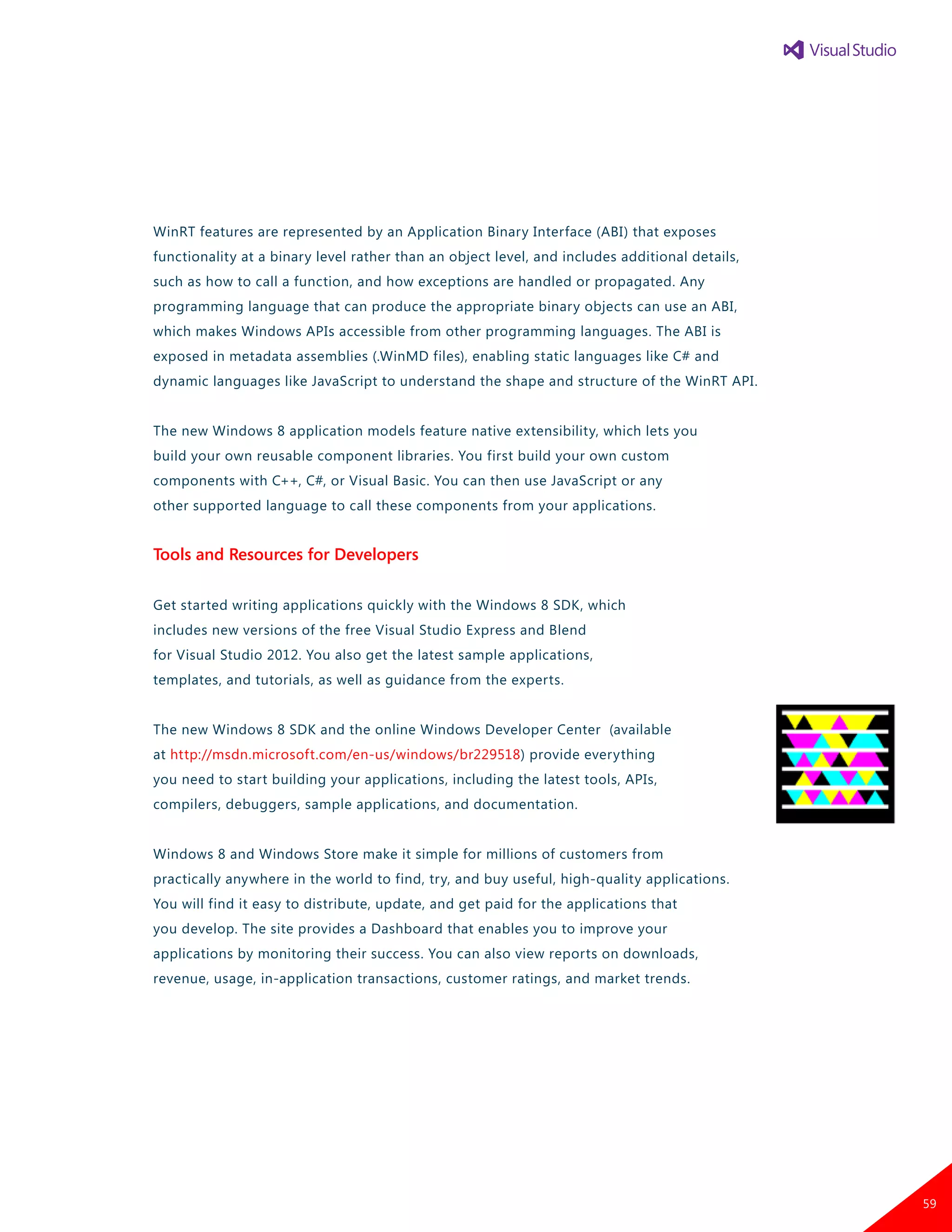 WinRT features are represented by an Application Binary Interface (ABI) that exposes
functionality at a binary level rather than an object level, and includes additional details,
such as how to call a function, and how exceptions are handled or propagated. Any
programming language that can produce the appropriate binary objects can use an ABI,
which makes Windows APIs accessible from other programming languages. The ABI is
exposed in metadata assemblies (.WinMD files), enabling static languages like C# and
dynamic languages like JavaScript to understand the shape and structure of the WinRT API.
The new Windows 8 application models feature native extensibility, which lets you
build your own reusable component libraries. You first build your own custom
components with C++, C#, or Visual Basic. You can then use JavaScript or any
other supported language to call these components from your applications.
Tools and Resources for Developers
Get started writing applications quickly with the Windows 8 SDK, which
includes new versions of the free Visual Studio Express and Blend
for Visual Studio 2012. You also get the latest sample applications,
templates, and tutorials, as well as guidance from the experts.
The new Windows 8 SDK and the online Windows Developer Center (available
at http://msdn.microsoft.com/en-us/windows/br229518) provide everything
you need to start building your applications, including the latest tools, APIs,
compilers, debuggers, sample applications, and documentation.
Windows 8 and Windows Store make it simple for millions of customers from
practically anywhere in the world to find, try, and buy useful, high-quality applications.
You will find it easy to distribute, update, and get paid for the applications that
you develop. The site provides a Dashboard that enables you to improve your
applications by monitoring their success. You can also view reports on downloads,
revenue, usage, in-application transactions, customer ratings, and market trends.
59
 