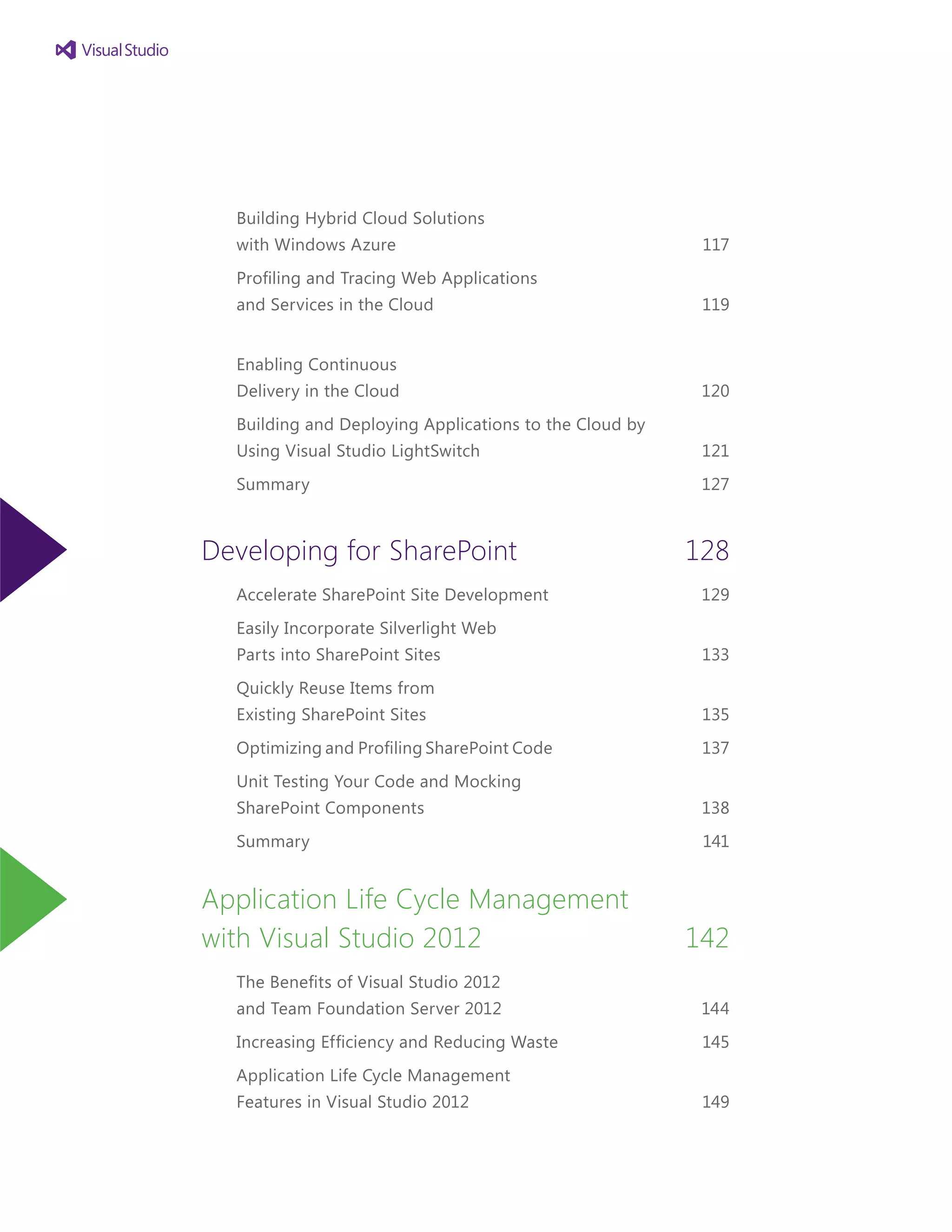 Building Hybrid Cloud Solutions
with Windows Azure 	 117
Profiling and Tracing Web Applications
and Services in the Cloud	 119
Enabling Continuous
Delivery in the Cloud	 120
Building and Deploying Applications to the Cloud by
Using Visual Studio LightSwitch	 121
Summary	 127
Developing for SharePoint	 128
Accelerate SharePoint Site Development 	 129
Easily Incorporate Silverlight Web
Parts into SharePoint Sites	 133
Quickly Reuse Items from
Existing SharePoint Sites	 135
Optimizing and Profiling SharePoint Code	 137
Unit Testing Your Code and Mocking
SharePoint Components 	 138
Summary	 141
Application Life Cycle Management
with Visual Studio 2012	 142
The Benefits of Visual Studio 2012
and Team Foundation Server 2012	 144
Increasing Efficiency and Reducing Waste	 145
Application Life Cycle Management
Features in Visual Studio 2012	 149
 