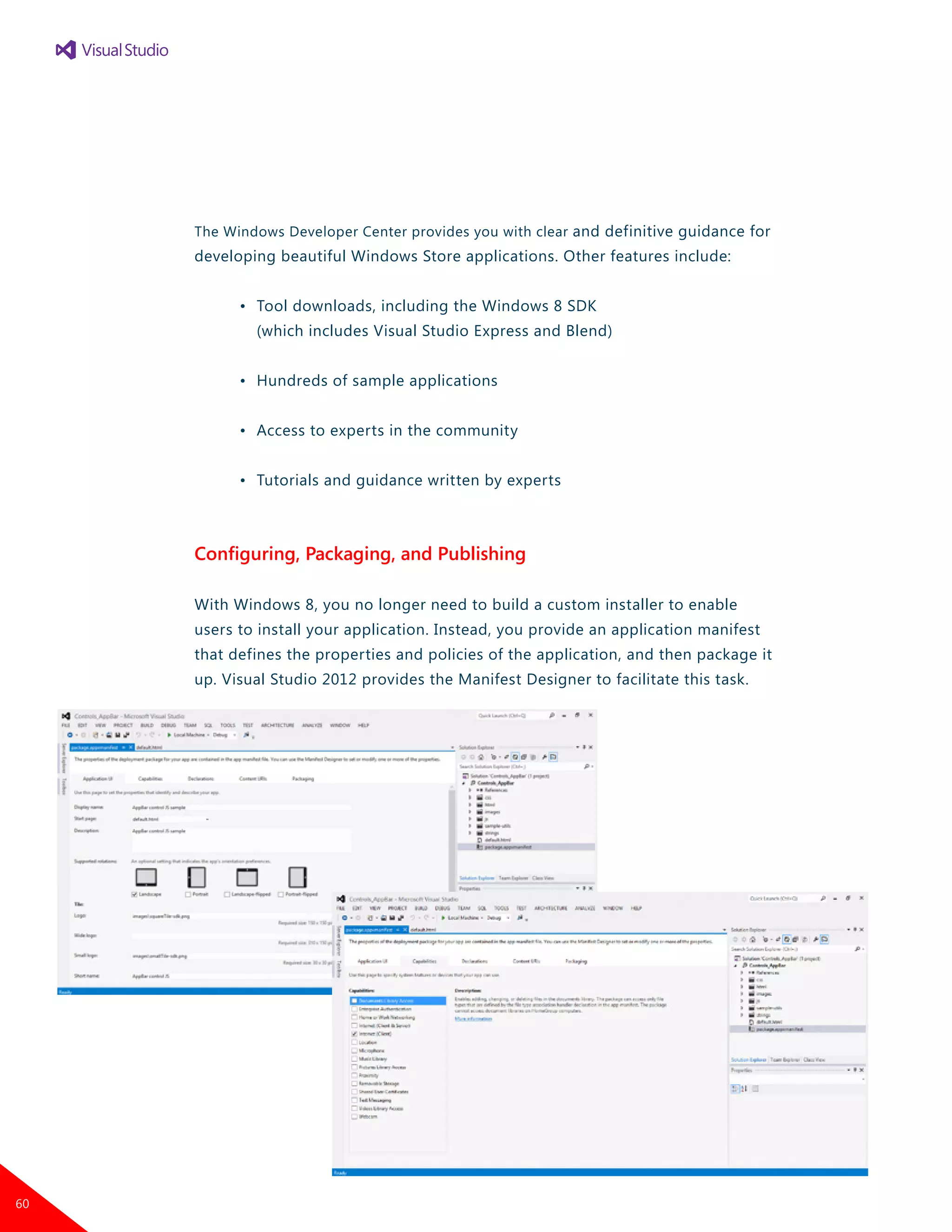 The Windows Developer Center provides you with clear and definitive guidance for
developing beautiful Windows Store applications. Other features include:
	 •	 Tool downloads, including the Windows 8 SDK
		 (which includes Visual Studio Express and Blend)
	 •	 Hundreds of sample applications
	 •	 Access to experts in the community
	 •	 Tutorials and guidance written by experts
Configuring, Packaging, and Publishing
With Windows 8, you no longer need to build a custom installer to enable
users to install your application. Instead, you provide an application manifest
that defines the properties and policies of the application, and then package it
up. Visual Studio 2012 provides the Manifest Designer to facilitate this task.
60
 