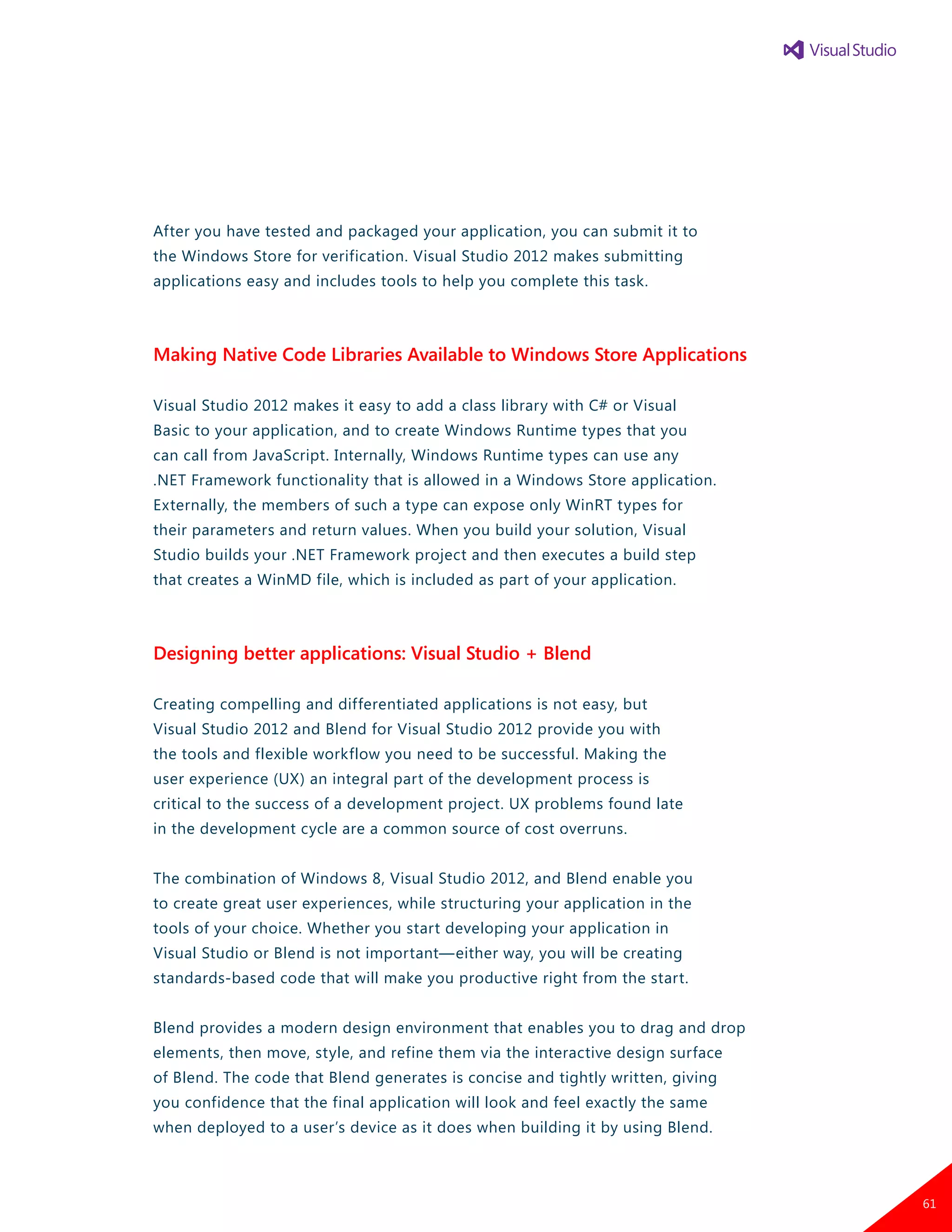 After you have tested and packaged your application, you can submit it to
the Windows Store for verification. Visual Studio 2012 makes submitting
applications easy and includes tools to help you complete this task.
Making Native Code Libraries Available to Windows Store Applications
Visual Studio 2012 makes it easy to add a class library with C# or Visual
Basic to your application, and to create Windows Runtime types that you
can call from JavaScript. Internally, Windows Runtime types can use any
.NET Framework functionality that is allowed in a Windows Store application.
Externally, the members of such a type can expose only WinRT types for
their parameters and return values. When you build your solution, Visual
Studio builds your .NET Framework project and then executes a build step
that creates a WinMD file, which is included as part of your application.
Designing better applications: Visual Studio + Blend
Creating compelling and differentiated applications is not easy, but
Visual Studio 2012 and Blend for Visual Studio 2012 provide you with
the tools and flexible workflow you need to be successful. Making the
user experience (UX) an integral part of the development process is
critical to the success of a development project. UX problems found late
in the development cycle are a common source of cost overruns.
The combination of Windows 8, Visual Studio 2012, and Blend enable you
to create great user experiences, while structuring your application in the
tools of your choice. Whether you start developing your application in
Visual Studio or Blend is not important—either way, you will be creating
standards-based code that will make you productive right from the start.
Blend provides a modern design environment that enables you to drag and drop
elements, then move, style, and refine them via the interactive design surface
of Blend. The code that Blend generates is concise and tightly written, giving
you confidence that the final application will look and feel exactly the same
when deployed to a user’s device as it does when building it by using Blend.
61
 