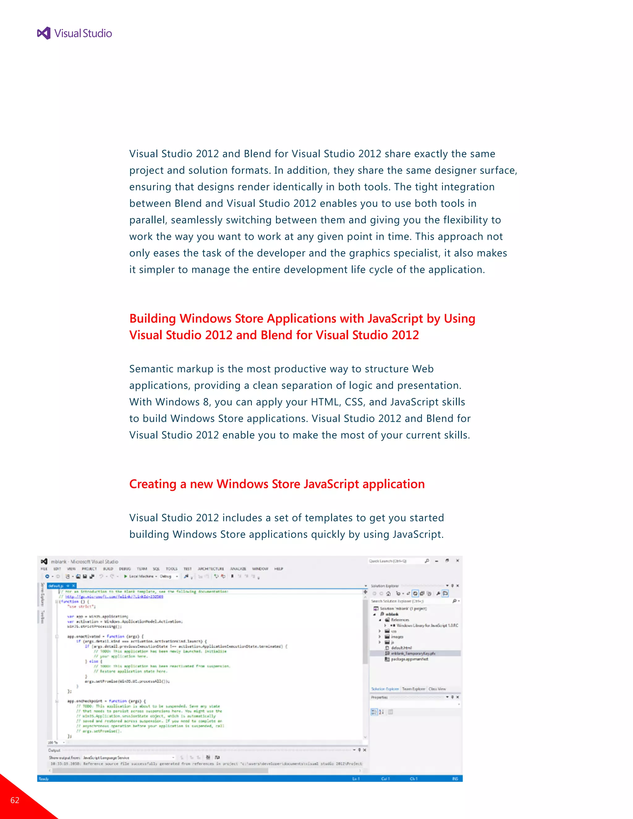 Visual Studio 2012 and Blend for Visual Studio 2012 share exactly the same
project and solution formats. In addition, they share the same designer surface,
ensuring that designs render identically in both tools. The tight integration
between Blend and Visual Studio 2012 enables you to use both tools in
parallel, seamlessly switching between them and giving you the flexibility to
work the way you want to work at any given point in time. This approach not
only eases the task of the developer and the graphics specialist, it also makes
it simpler to manage the entire development life cycle of the application.
Building Windows Store Applications with JavaScript by Using
Visual Studio 2012 and Blend for Visual Studio 2012
Semantic markup is the most productive way to structure Web
applications, providing a clean separation of logic and presentation.
With Windows 8, you can apply your HTML, CSS, and JavaScript skills
to build Windows Store applications. Visual Studio 2012 and Blend for
Visual Studio 2012 enable you to make the most of your current skills.
Creating a new Windows Store JavaScript application
Visual Studio 2012 includes a set of templates to get you started
building Windows Store applications quickly by using JavaScript.
62
 