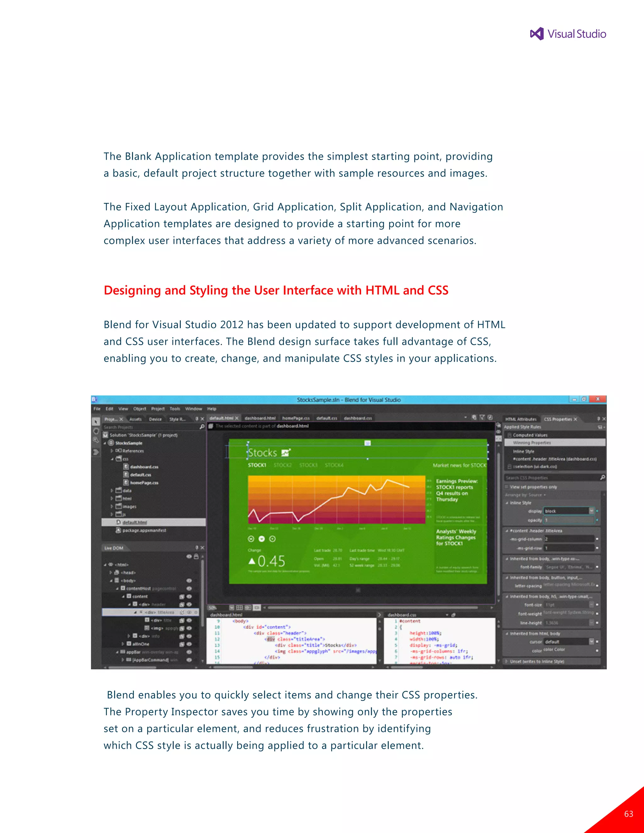 The Blank Application template provides the simplest starting point, providing
a basic, default project structure together with sample resources and images.
The Fixed Layout Application, Grid Application, Split Application, and Navigation
Application templates are designed to provide a starting point for more
complex user interfaces that address a variety of more advanced scenarios.
Designing and Styling the User Interface with HTML and CSS
Blend for Visual Studio 2012 has been updated to support development of HTML
and CSS user interfaces. The Blend design surface takes full advantage of CSS,
enabling you to create, change, and manipulate CSS styles in your applications.
Blend enables you to quickly select items and change their CSS properties.
The Property Inspector saves you time by showing only the properties
set on a particular element, and reduces frustration by identifying
which CSS style is actually being applied to a particular element.
63
 