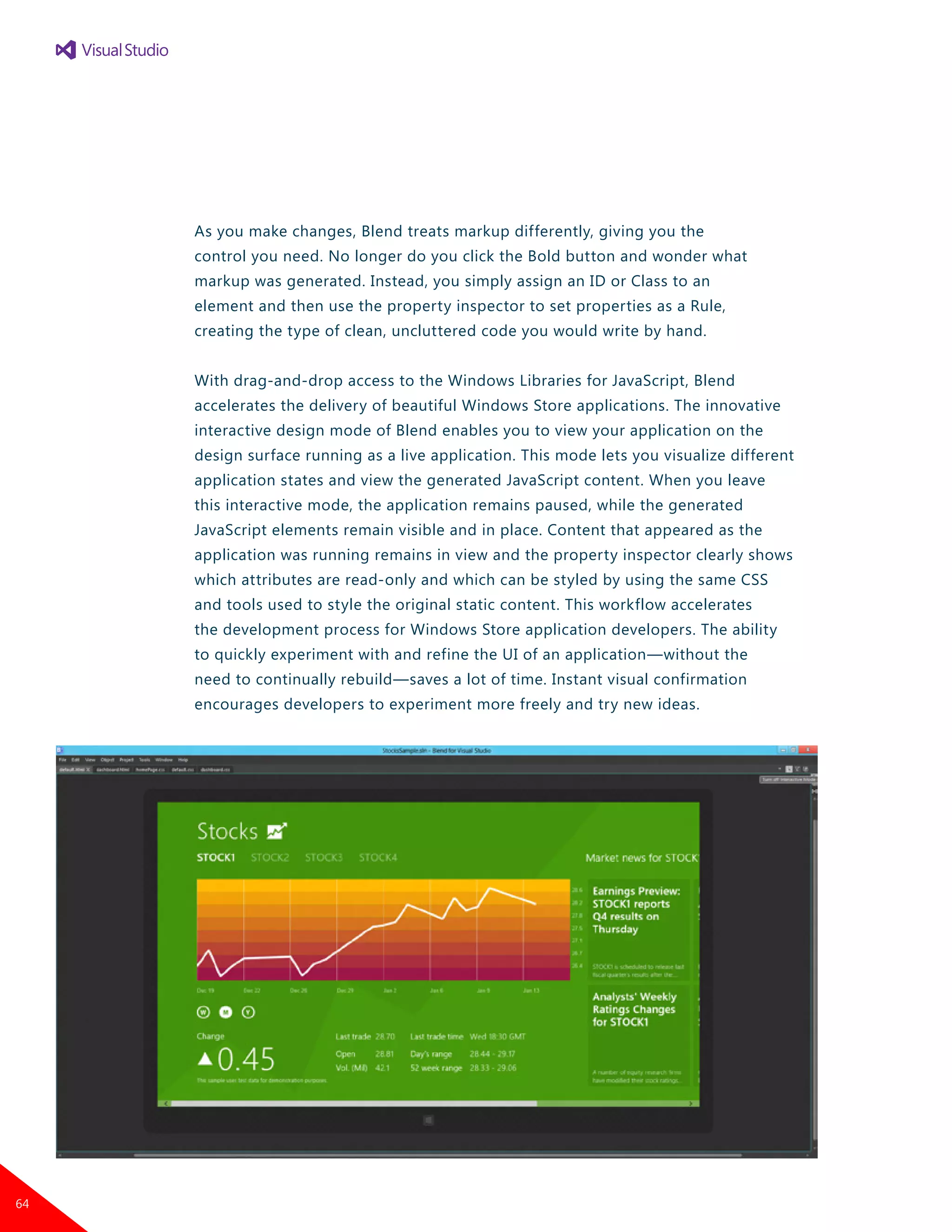 As you make changes, Blend treats markup differently, giving you the
control you need. No longer do you click the Bold button and wonder what
markup was generated. Instead, you simply assign an ID or Class to an
element and then use the property inspector to set properties as a Rule,
creating the type of clean, uncluttered code you would write by hand.
With drag-and-drop access to the Windows Libraries for JavaScript, Blend
accelerates the delivery of beautiful Windows Store applications. The innovative
interactive design mode of Blend enables you to view your application on the
design surface running as a live application. This mode lets you visualize different
application states and view the generated JavaScript content. When you leave
this interactive mode, the application remains paused, while the generated
JavaScript elements remain visible and in place. Content that appeared as the
application was running remains in view and the property inspector clearly shows
which attributes are read-only and which can be styled by using the same CSS
and tools used to style the original static content. This workflow accelerates
the development process for Windows Store application developers. The ability
to quickly experiment with and refine the UI of an application—without the
need to continually rebuild—saves a lot of time. Instant visual confirmation
encourages developers to experiment more freely and try new ideas.
64
 