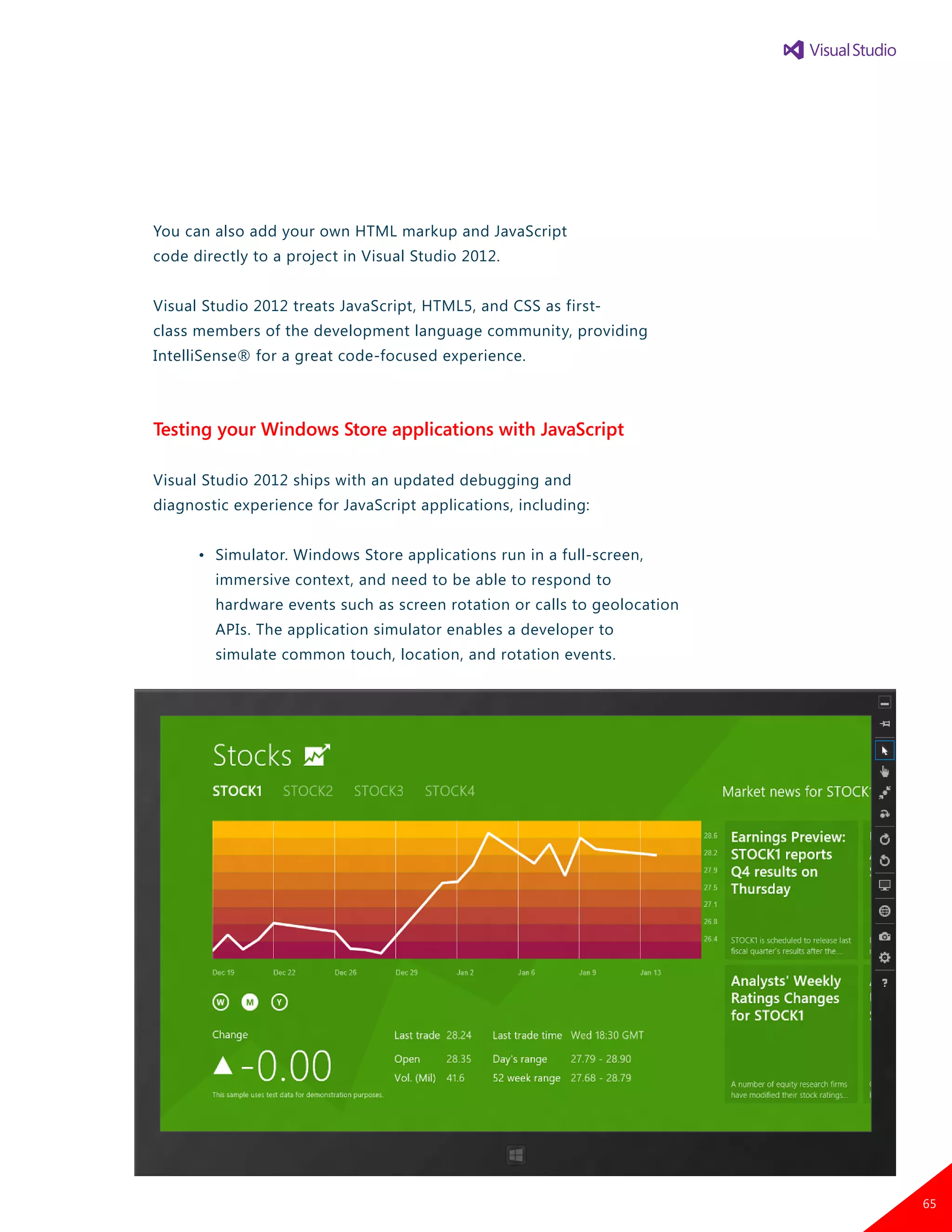 You can also add your own HTML markup and JavaScript
code directly to a project in Visual Studio 2012.
Visual Studio 2012 treats JavaScript, HTML5, and CSS as first-
class members of the development language community, providing
IntelliSense® for a great code-focused experience.
Testing your Windows Store applications with JavaScript
Visual Studio 2012 ships with an updated debugging and
diagnostic experience for JavaScript applications, including:
	 •	 Simulator. Windows Store applications run in a full-screen,
		 immersive context, and need to be able to respond to
		 hardware events such as screen rotation or calls to geolocation
		 APIs. The application simulator enables a developer to
		 simulate common touch, location, and rotation events.
65
 