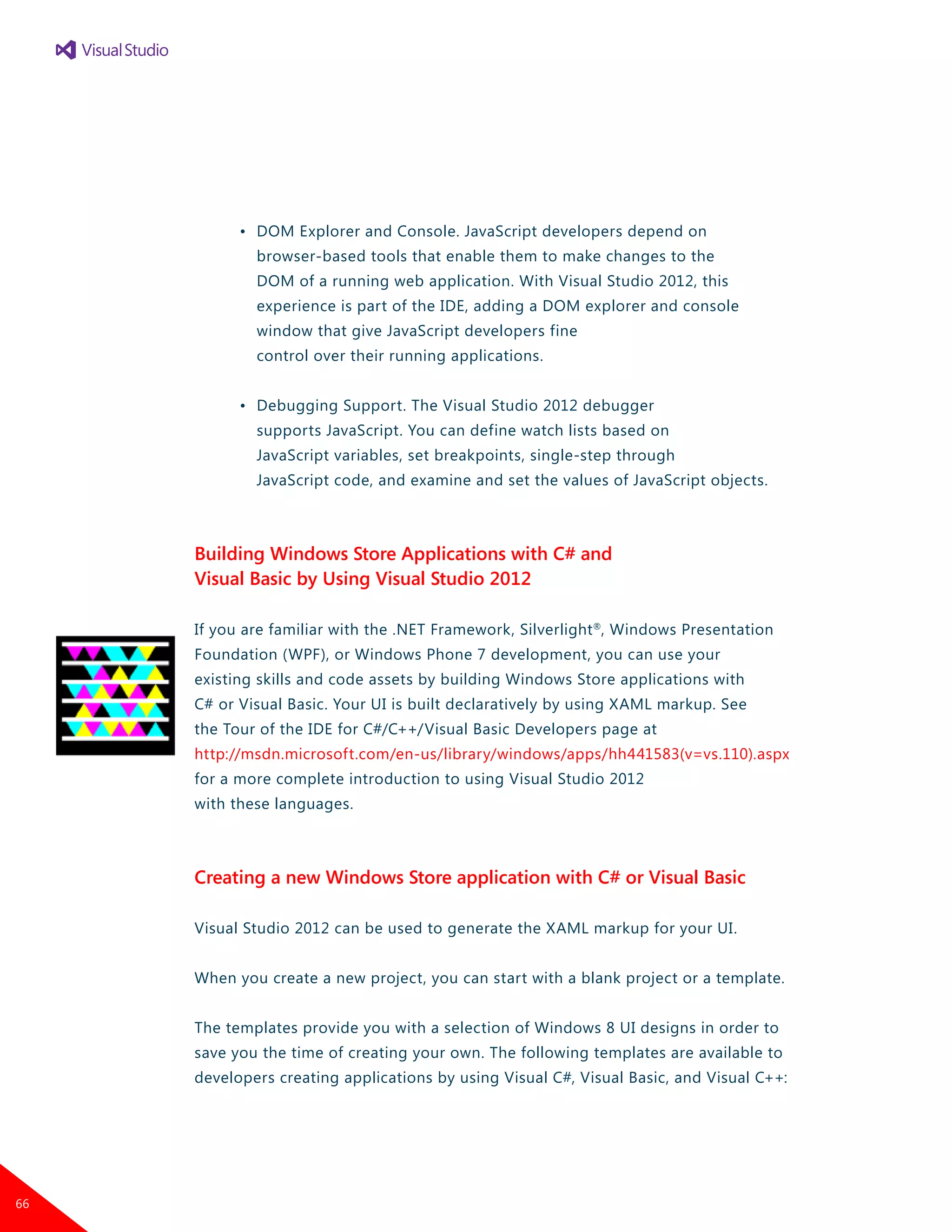•	 DOM Explorer and Console. JavaScript developers depend on
		 browser-based tools that enable them to make changes to the
		 DOM of a running web application. With Visual Studio 2012, this
		 experience is part of the IDE, adding a DOM explorer and console
		 window that give JavaScript developers fine
		 control over their running applications.
	 •	 Debugging Support. The Visual Studio 2012 debugger
		 supports JavaScript. You can define watch lists based on
		 JavaScript variables, set breakpoints, single-step through
		 JavaScript code, and examine and set the values of JavaScript objects.
Building Windows Store Applications with C# and
Visual Basic by Using Visual Studio 2012
If you are familiar with the .NET Framework, Silverlight®
, Windows Presentation
Foundation (WPF), or Windows Phone 7 development, you can use your
existing skills and code assets by building Windows Store applications with
C# or Visual Basic. Your UI is built declaratively by using XAML markup. See
the Tour of the IDE for C#/C++/Visual Basic Developers page at
http://msdn.microsoft.com/en-us/library/windows/apps/hh441583(v=vs.110).aspx
for a more complete introduction to using Visual Studio 2012
with these languages.
Creating a new Windows Store application with C# or Visual Basic
Visual Studio 2012 can be used to generate the XAML markup for your UI.
When you create a new project, you can start with a blank project or a template.
The templates provide you with a selection of Windows 8 UI designs in order to
save you the time of creating your own. The following templates are available to
developers creating applications by using Visual C#, Visual Basic, and Visual C++:
66
 