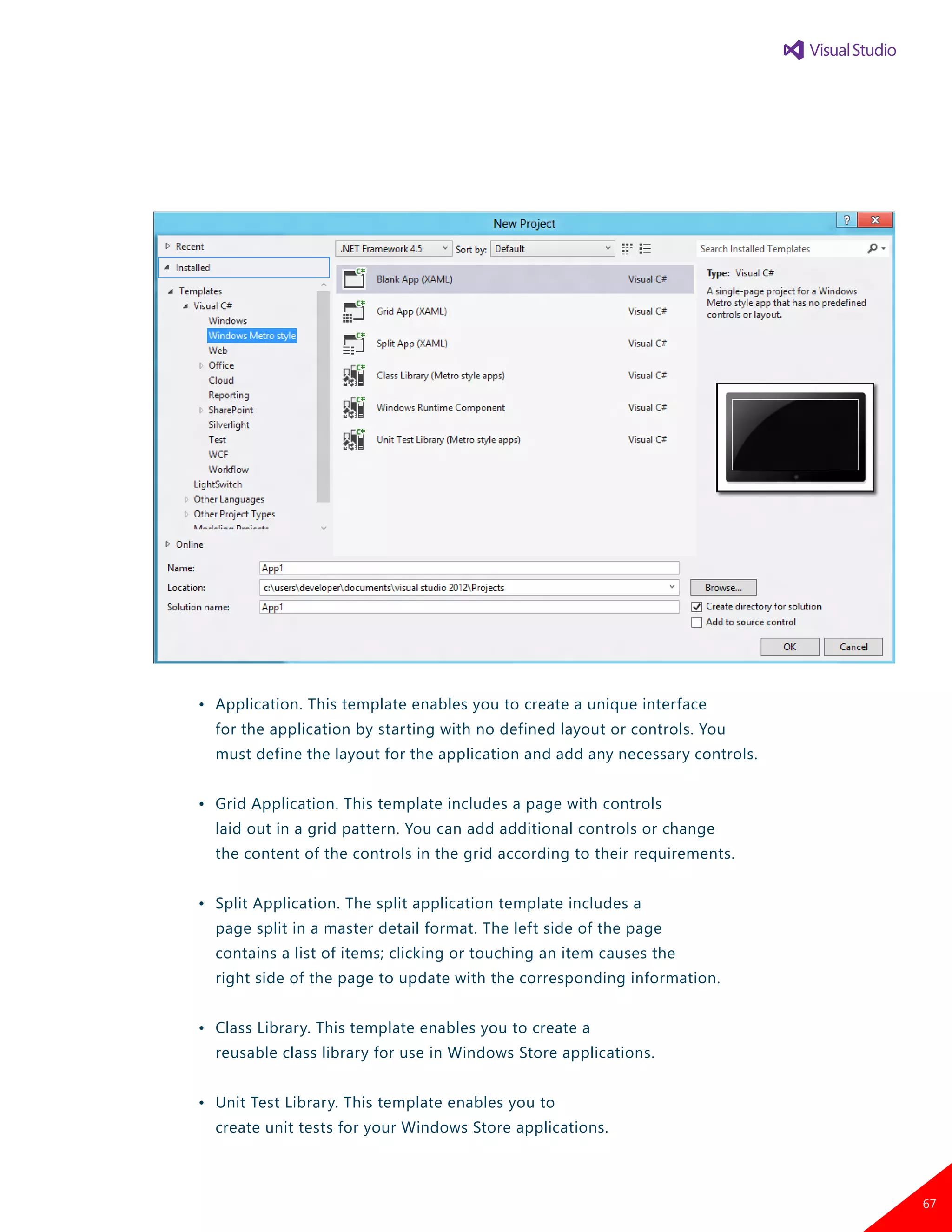 •	 Application. This template enables you to create a unique interface
		 for the application by starting with no defined layout or controls. You
		 must define the layout for the application and add any necessary controls.
	 •	 Grid Application. This template includes a page with controls
		 laid out in a grid pattern. You can add additional controls or change
		 the content of the controls in the grid according to their requirements.
	 •	 Split Application. The split application template includes a
		 page split in a master detail format. The left side of the page
		 contains a list of items; clicking or touching an item causes the
		 right side of the page to update with the corresponding information.
	 •	 Class Library. This template enables you to create a
		 reusable class library for use in Windows Store applications.
	 •	 Unit Test Library. This template enables you to
		 create unit tests for your Windows Store applications.
67
 
