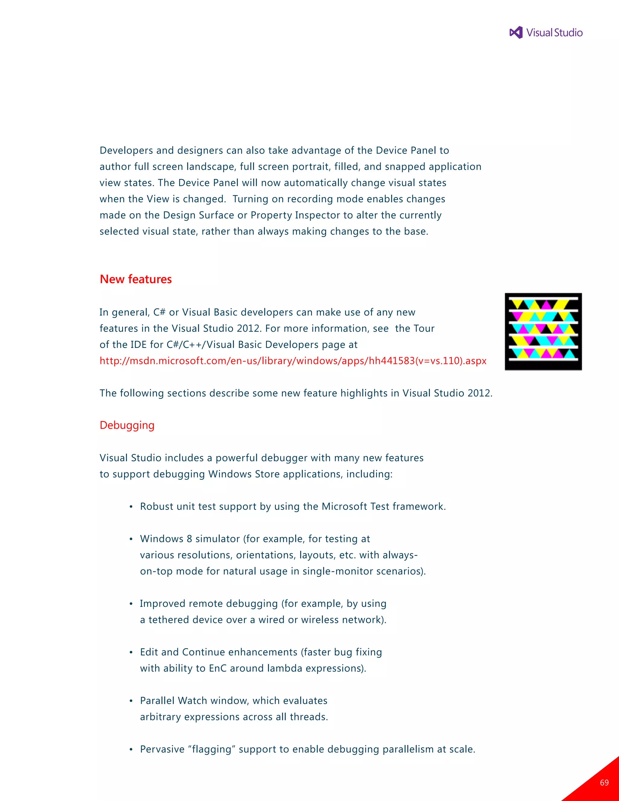 Developers and designers can also take advantage of the Device Panel to
author full screen landscape, full screen portrait, filled, and snapped application
view states. The Device Panel will now automatically change visual states
when the View is changed. Turning on recording mode enables changes
made on the Design Surface or Property Inspector to alter the currently
selected visual state, rather than always making changes to the base.
New features
In general, C# or Visual Basic developers can make use of any new
features in the Visual Studio 2012. For more information, see the Tour
of the IDE for C#/C++/Visual Basic Developers page at
http://msdn.microsoft.com/en-us/library/windows/apps/hh441583(v=vs.110).aspx
The following sections describe some new feature highlights in Visual Studio 2012.
Debugging
Visual Studio includes a powerful debugger with many new features
to support debugging Windows Store applications, including:
	 •	 Robust unit test support by using the Microsoft Test framework.
	 •	 Windows 8 simulator (for example, for testing at
		 various resolutions, orientations, layouts, etc. with always-
		 on-top mode for natural usage in single-monitor scenarios).
	 •	 Improved remote debugging (for example, by using
		 a tethered device over a wired or wireless network).
	 •	 Edit and Continue enhancements (faster bug fixing
		 with ability to EnC around lambda expressions).
	 •	 Parallel Watch window, which evaluates
		 arbitrary expressions across all threads.
	 •	 Pervasive “flagging” support to enable debugging parallelism at scale.
69
 