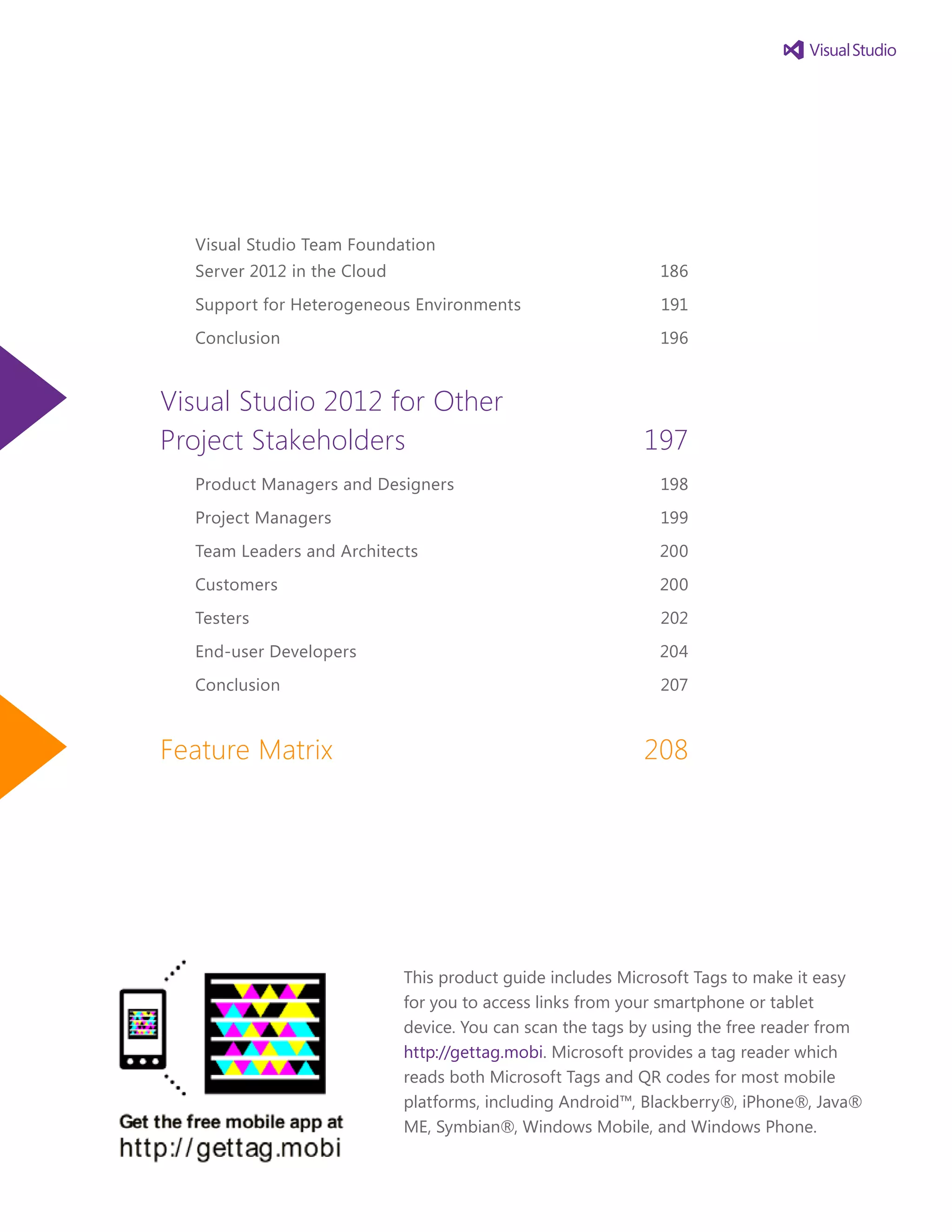 Visual Studio Team Foundation
Server 2012 in the Cloud	 186
Support for Heterogeneous Environments	 191
Conclusion	 196
Visual Studio 2012 for Other
Project Stakeholders	 197
Product Managers and Designers	 198
Project Managers	 199
Team Leaders and Architects	 200
Customers 	 200
Testers	 202
End-user Developers	 204
Conclusion	 207
Feature Matrix	 208
This product guide includes Microsoft Tags to make it easy
for you to access links from your smartphone or tablet
device. You can scan the tags by using the free reader from
http://gettag.mobi. Microsoft provides a tag reader which
reads both Microsoft Tags and QR codes for most mobile
platforms, including Android™, Blackberry®, iPhone®, Java®
ME, Symbian®, Windows Mobile, and Windows Phone.
 