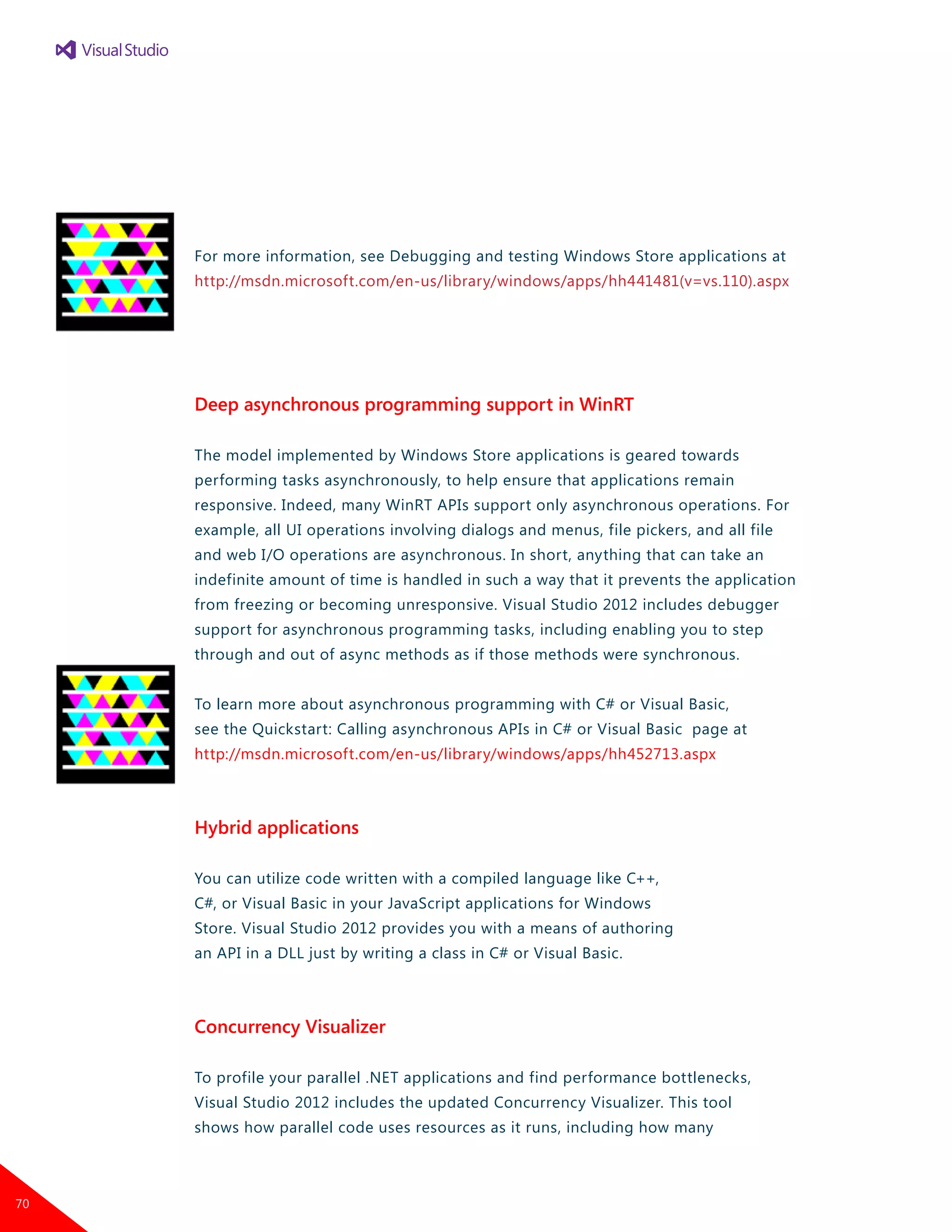 For more information, see Debugging and testing Windows Store applications at
http://msdn.microsoft.com/en-us/library/windows/apps/hh441481(v=vs.110).aspx
Deep asynchronous programming support in WinRT
The model implemented by Windows Store applications is geared towards
performing tasks asynchronously, to help ensure that applications remain
responsive. Indeed, many WinRT APIs support only asynchronous operations. For
example, all UI operations involving dialogs and menus, file pickers, and all file
and web I/O operations are asynchronous. In short, anything that can take an
indefinite amount of time is handled in such a way that it prevents the application
from freezing or becoming unresponsive. Visual Studio 2012 includes debugger
support for asynchronous programming tasks, including enabling you to step
through and out of async methods as if those methods were synchronous.
To learn more about asynchronous programming with C# or Visual Basic,
see the Quickstart: Calling asynchronous APIs in C# or Visual Basic page at
http://msdn.microsoft.com/en-us/library/windows/apps/hh452713.aspx
Hybrid applications
You can utilize code written with a compiled language like C++,
C#, or Visual Basic in your JavaScript applications for Windows
Store. Visual Studio 2012 provides you with a means of authoring
an API in a DLL just by writing a class in C# or Visual Basic.
Concurrency Visualizer
To profile your parallel .NET applications and find performance bottlenecks,
Visual Studio 2012 includes the updated Concurrency Visualizer. This tool
shows how parallel code uses resources as it runs, including how many
70
 