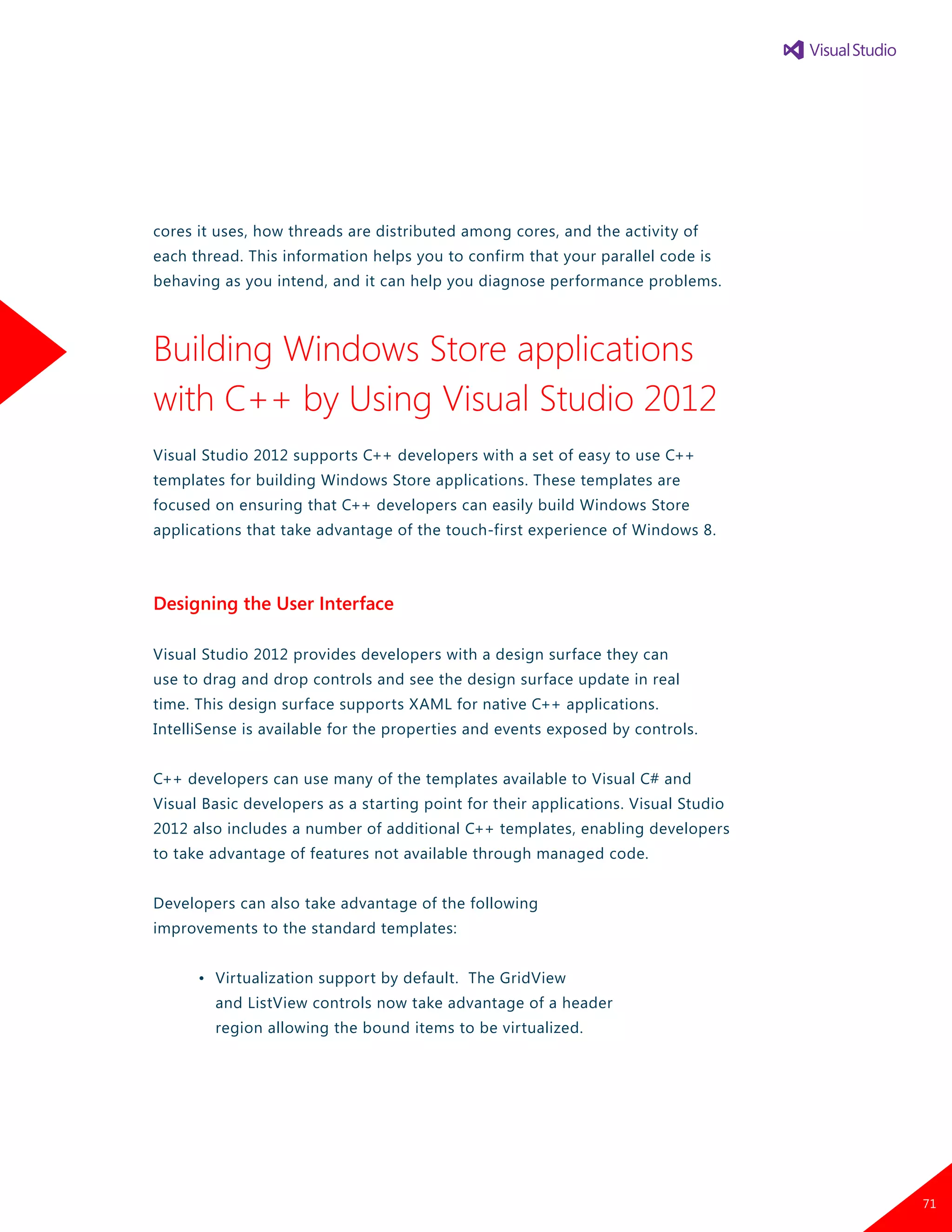 cores it uses, how threads are distributed among cores, and the activity of
each thread. This information helps you to confirm that your parallel code is
behaving as you intend, and it can help you diagnose performance problems.
Building Windows Store applications
with C++ by Using Visual Studio 2012
Visual Studio 2012 supports C++ developers with a set of easy to use C++
templates for building Windows Store applications. These templates are
focused on ensuring that C++ developers can easily build Windows Store
applications that take advantage of the touch-first experience of Windows 8.
Designing the User Interface
Visual Studio 2012 provides developers with a design surface they can
use to drag and drop controls and see the design surface update in real
time. This design surface supports XAML for native C++ applications.
IntelliSense is available for the properties and events exposed by controls.
C++ developers can use many of the templates available to Visual C# and
Visual Basic developers as a starting point for their applications. Visual Studio
2012 also includes a number of additional C++ templates, enabling developers
to take advantage of features not available through managed code.
Developers can also take advantage of the following
improvements to the standard templates:
	 •	 Virtualization support by default. The GridView
		 and ListView controls now take advantage of a header
		 region allowing the bound items to be virtualized.
71
 