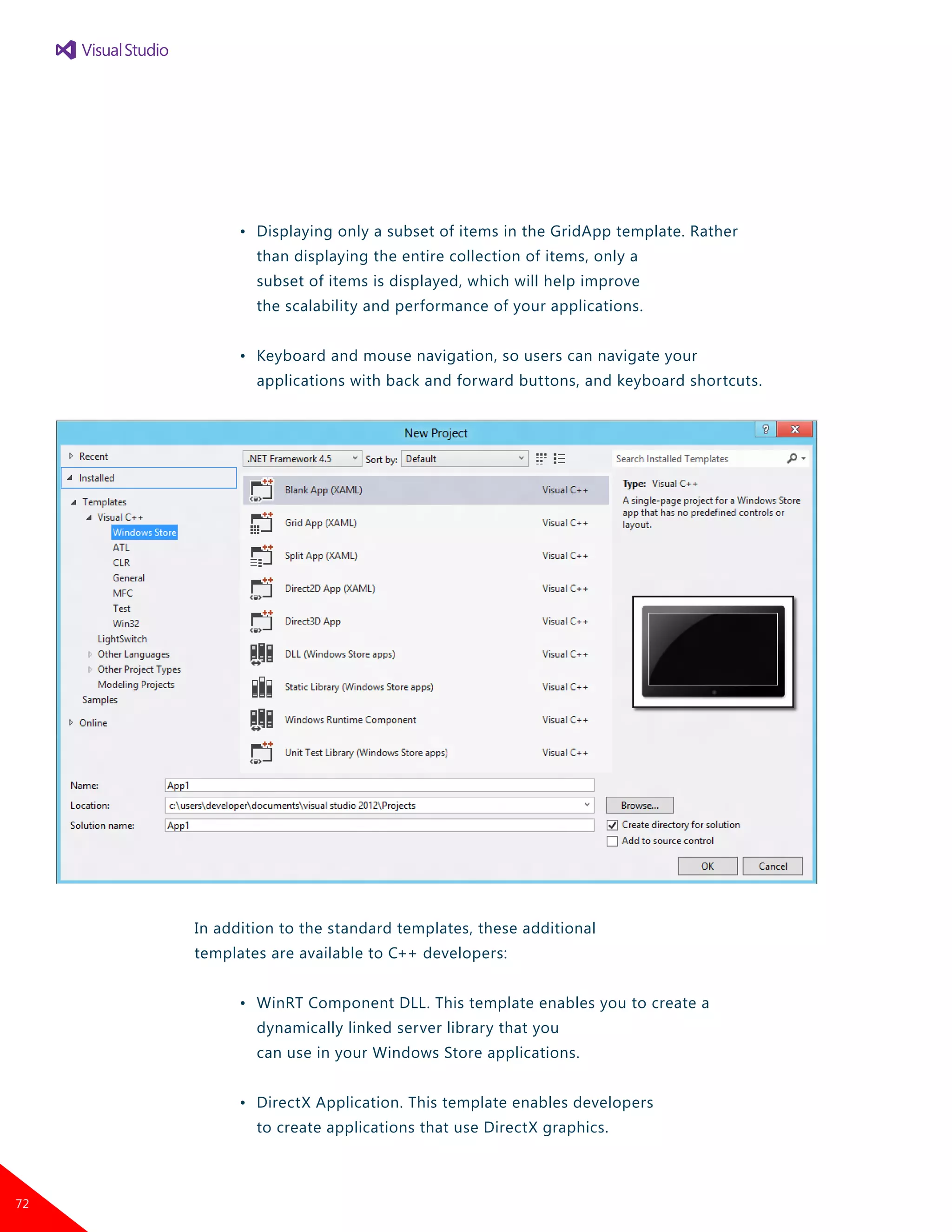 •	 Displaying only a subset of items in the GridApp template. Rather
		 than displaying the entire collection of items, only a
		 subset of items is displayed, which will help improve
		 the scalability and performance of your applications.
	 •	 Keyboard and mouse navigation, so users can navigate your
		 applications with back and forward buttons, and keyboard shortcuts.
In addition to the standard templates, these additional
templates are available to C++ developers:
	 •	 WinRT Component DLL. This template enables you to create a
		 dynamically linked server library that you
		 can use in your Windows Store applications.
	 •	 DirectX Application. This template enables developers
		 to create applications that use DirectX graphics.
72
 