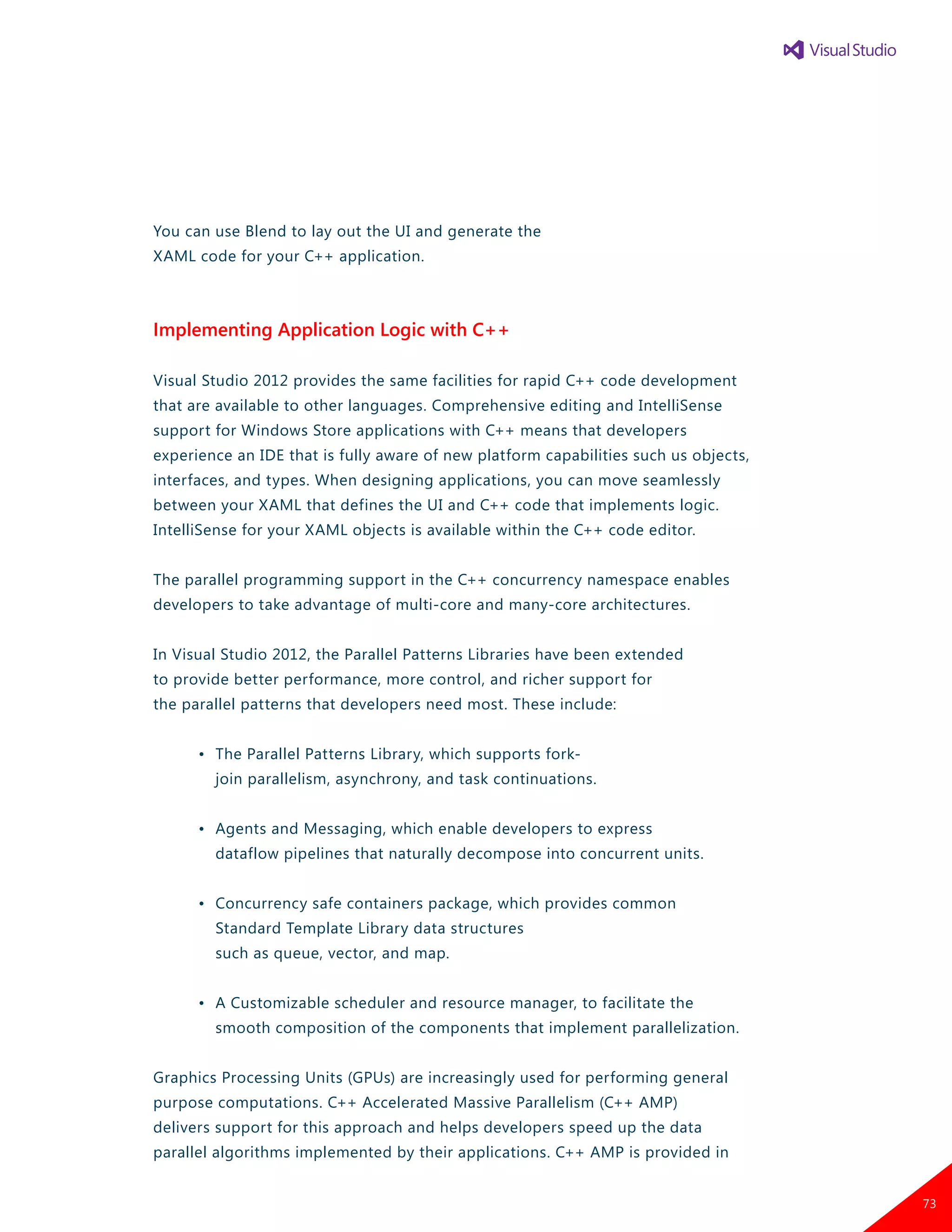 You can use Blend to lay out the UI and generate the
XAML code for your C++ application.
Implementing Application Logic with C++
Visual Studio 2012 provides the same facilities for rapid C++ code development
that are available to other languages. Comprehensive editing and IntelliSense
support for Windows Store applications with C++ means that developers
experience an IDE that is fully aware of new platform capabilities such us objects,
interfaces, and types. When designing applications, you can move seamlessly
between your XAML that defines the UI and C++ code that implements logic.
IntelliSense for your XAML objects is available within the C++ code editor.
The parallel programming support in the C++ concurrency namespace enables
developers to take advantage of multi-core and many-core architectures.
In Visual Studio 2012, the Parallel Patterns Libraries have been extended
to provide better performance, more control, and richer support for
the parallel patterns that developers need most. These include:
	 •	 The Parallel Patterns Library, which supports fork-
		 join parallelism, asynchrony, and task continuations.
	 •	 Agents and Messaging, which enable developers to express
		 dataflow pipelines that naturally decompose into concurrent units.
	 •	 Concurrency safe containers package, which provides common
		 Standard Template Library data structures
		 such as queue, vector, and map.
	 •	 A Customizable scheduler and resource manager, to facilitate the
		 smooth composition of the components that implement parallelization.
Graphics Processing Units (GPUs) are increasingly used for performing general
purpose computations. C++ Accelerated Massive Parallelism (C++ AMP)
delivers support for this approach and helps developers speed up the data
parallel algorithms implemented by their applications. C++ AMP is provided in
73
 