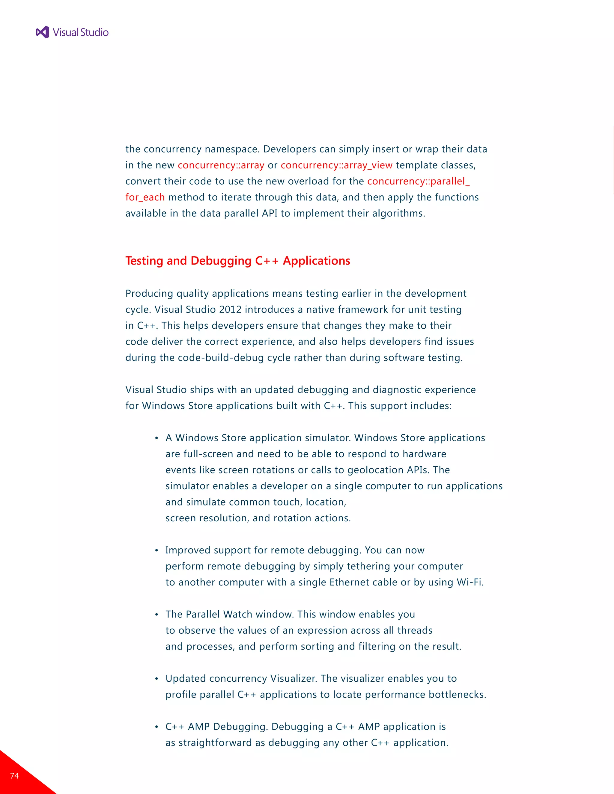 the concurrency namespace. Developers can simply insert or wrap their data
in the new concurrency::array or concurrency::array_view template classes,
convert their code to use the new overload for the concurrency::parallel_
for_each method to iterate through this data, and then apply the functions
available in the data parallel API to implement their algorithms.
Testing and Debugging C++ Applications
Producing quality applications means testing earlier in the development
cycle. Visual Studio 2012 introduces a native framework for unit testing
in C++. This helps developers ensure that changes they make to their
code deliver the correct experience, and also helps developers find issues
during the code-build-debug cycle rather than during software testing.
Visual Studio ships with an updated debugging and diagnostic experience
for Windows Store applications built with C++. This support includes:
	 •	 A Windows Store application simulator. Windows Store applications
		 are full-screen and need to be able to respond to hardware
		 events like screen rotations or calls to geolocation APIs. The
		 simulator enables a developer on a single computer to run applications
		 and simulate common touch, location,
		 screen resolution, and rotation actions.
	 •	 Improved support for remote debugging. You can now
		 perform remote debugging by simply tethering your computer
		 to another computer with a single Ethernet cable or by using Wi-Fi.
	 •	 The Parallel Watch window. This window enables you
		 to observe the values of an expression across all threads
		 and processes, and perform sorting and filtering on the result.
	 •	 Updated concurrency Visualizer. The visualizer enables you to
		 profile parallel C++ applications to locate performance bottlenecks.
	 •	 C++ AMP Debugging. Debugging a C++ AMP application is
		 as straightforward as debugging any other C++ application.
74
 
