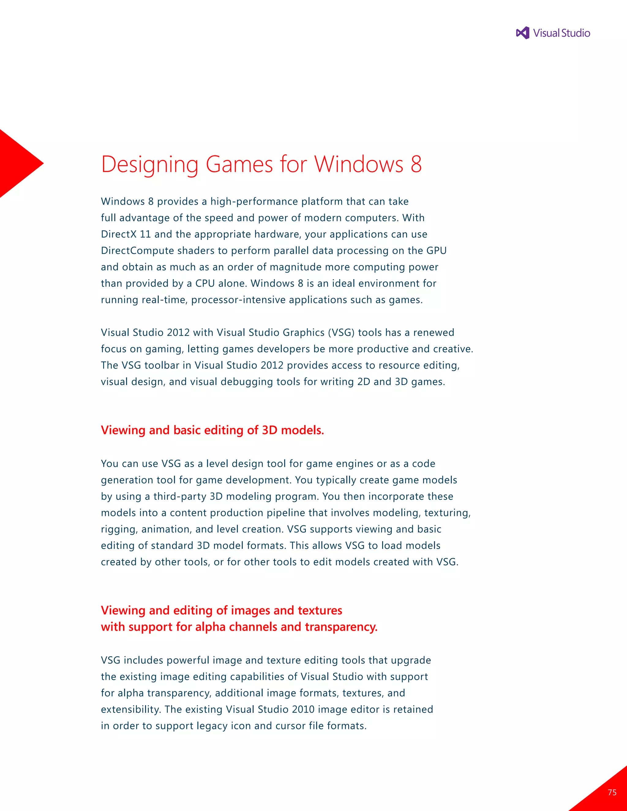 Designing Games for Windows 8
Windows 8 provides a high-performance platform that can take
full advantage of the speed and power of modern computers. With
DirectX 11 and the appropriate hardware, your applications can use
DirectCompute shaders to perform parallel data processing on the GPU
and obtain as much as an order of magnitude more computing power
than provided by a CPU alone. Windows 8 is an ideal environment for
running real-time, processor-intensive applications such as games.
Visual Studio 2012 with Visual Studio Graphics (VSG) tools has a renewed
focus on gaming, letting games developers be more productive and creative.
The VSG toolbar in Visual Studio 2012 provides access to resource editing,
visual design, and visual debugging tools for writing 2D and 3D games.
Viewing and basic editing of 3D models.
You can use VSG as a level design tool for game engines or as a code
generation tool for game development. You typically create game models
by using a third-party 3D modeling program. You then incorporate these
models into a content production pipeline that involves modeling, texturing,
rigging, animation, and level creation. VSG supports viewing and basic
editing of standard 3D model formats. This allows VSG to load models
created by other tools, or for other tools to edit models created with VSG.
Viewing and editing of images and textures
with support for alpha channels and transparency.
VSG includes powerful image and texture editing tools that upgrade
the existing image editing capabilities of Visual Studio with support
for alpha transparency, additional image formats, textures, and
extensibility. The existing Visual Studio 2010 image editor is retained
in order to support legacy icon and cursor file formats.
75
 