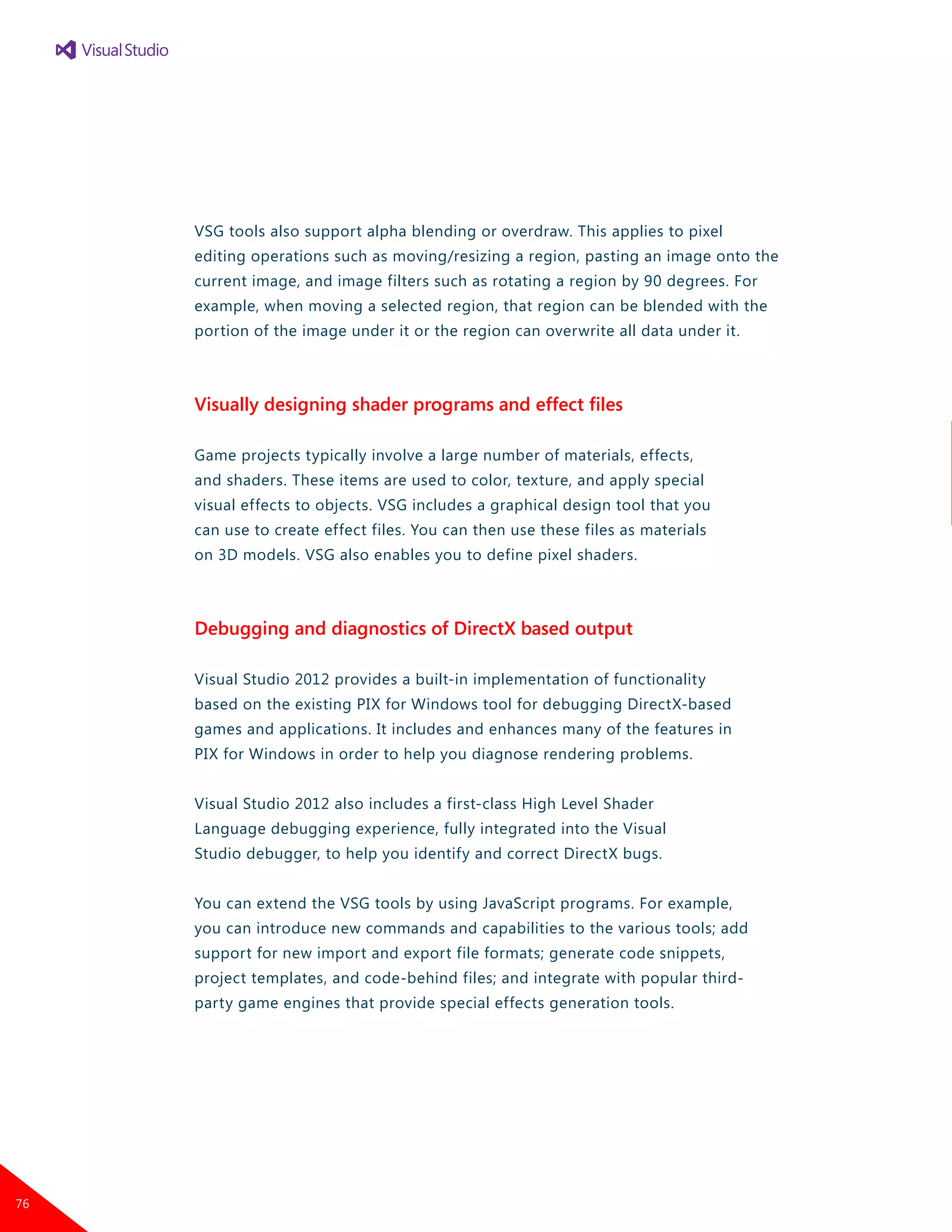 VSG tools also support alpha blending or overdraw. This applies to pixel
editing operations such as moving/resizing a region, pasting an image onto the
current image, and image filters such as rotating a region by 90 degrees. For
example, when moving a selected region, that region can be blended with the
portion of the image under it or the region can overwrite all data under it.
Visually designing shader programs and effect files
Game projects typically involve a large number of materials, effects,
and shaders. These items are used to color, texture, and apply special
visual effects to objects. VSG includes a graphical design tool that you
can use to create effect files. You can then use these files as materials
on 3D models. VSG also enables you to define pixel shaders.
Debugging and diagnostics of DirectX based output
Visual Studio 2012 provides a built-in implementation of functionality
based on the existing PIX for Windows tool for debugging DirectX-based
games and applications. It includes and enhances many of the features in
PIX for Windows in order to help you diagnose rendering problems.
Visual Studio 2012 also includes a first-class High Level Shader
Language debugging experience, fully integrated into the Visual
Studio debugger, to help you identify and correct DirectX bugs.
You can extend the VSG tools by using JavaScript programs. For example,
you can introduce new commands and capabilities to the various tools; add
support for new import and export file formats; generate code snippets,
project templates, and code-behind files; and integrate with popular third-
party game engines that provide special effects generation tools.
76
 