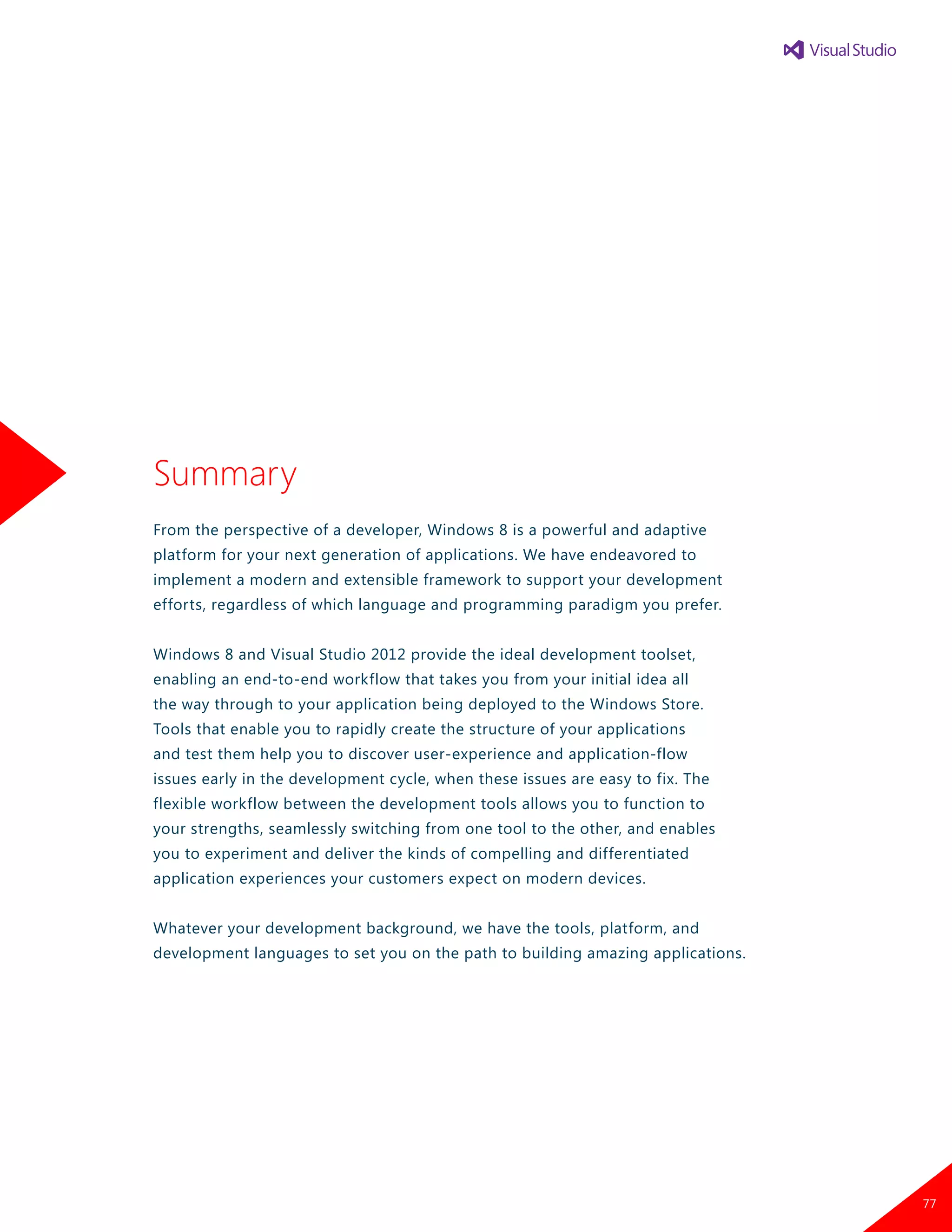 Summary
From the perspective of a developer, Windows 8 is a powerful and adaptive
platform for your next generation of applications. We have endeavored to
implement a modern and extensible framework to support your development
efforts, regardless of which language and programming paradigm you prefer.
Windows 8 and Visual Studio 2012 provide the ideal development toolset,
enabling an end-to-end workflow that takes you from your initial idea all
the way through to your application being deployed to the Windows Store.
Tools that enable you to rapidly create the structure of your applications
and test them help you to discover user-experience and application-flow
issues early in the development cycle, when these issues are easy to fix. The
flexible workflow between the development tools allows you to function to
your strengths, seamlessly switching from one tool to the other, and enables
you to experiment and deliver the kinds of compelling and differentiated
application experiences your customers expect on modern devices.
Whatever your development background, we have the tools, platform, and
development languages to set you on the path to building amazing applications.
77
 